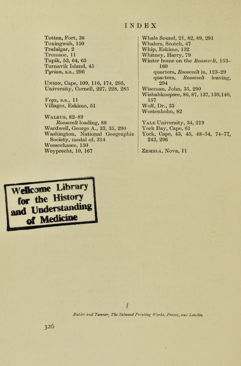 Totten, Fort, 38 Toxingwah, 150 Trafalgar, 2 Troinsoe, 11 Tupik, 63, 64, 65 Turnavilc Island, 45 Tyrian, s.s., 296 Union, Cape, 109, 116, 174, 295, University, Cornell, 227, 228, 285 Vega, s.s., 11 Villages, Eskimo, 51 Walrus, 82-89 Roosevelt loading, 88 Wardwell, George A., 33, 35, 290 Washington, National Geographic Society, medal of, 314 Weesockasee, 150 Weyprecht, 10, 167 Whale Sound, 21, 82, 89, 291 Whalers, Scotch, 47 Whip, Eskimo, 132 Whitney, Harry, 79 Winter home on the Roosevelt, 153- 160 quarters, Roosevelt in, 123-29 quai'ters, Roosevelt leaving, 294 Wiseman, John, 35, 290 Wishahkoopsee, 86, 87, 137, 139,140, 157 Wolf, Dr., 33 Wostenholm, 82 Yale University, 34, 219 York Bay, Cape, 61 York, Cape, 43, 45, 48-54, 74-77, 243, 296 Zembla, Nova, 11 Library fartheHisto^ ^ Lnderstanaing of Medicine / Butler and Tanner, The Sehvood Printing ITarhs, Frame, and London