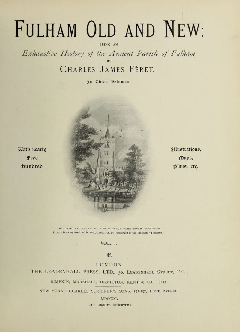 BEING AN RxJiaiLstive Histoi^y of the A ncient Parish of Fulham BY Charles James Feret. Zbxcc IDolumeB. Mitb nearly dfive Ibunbreb illustrations, /IDaps, plans, etc. THE TOWER OF FULHAM CHURCH, LOOKING WEST, SHOWING MOAT IN FOREGROUND. From a Drawing executed in i835, signed “ A. P., preserved in the Vicarage “ Faulkner.” VOL. 1. LONDON THE LEADENHALL PRESS, LTD., 50, Leadenhall Street, E.C. SIMPKIN, MARSHALL, HAMILTON, KENT & CO., LTD NEW YORK: CHARLES SCRIBNER’S SONS, 153157, Fifth Avenue MDCCCC. (ALL RIGHTS RESERVED.)