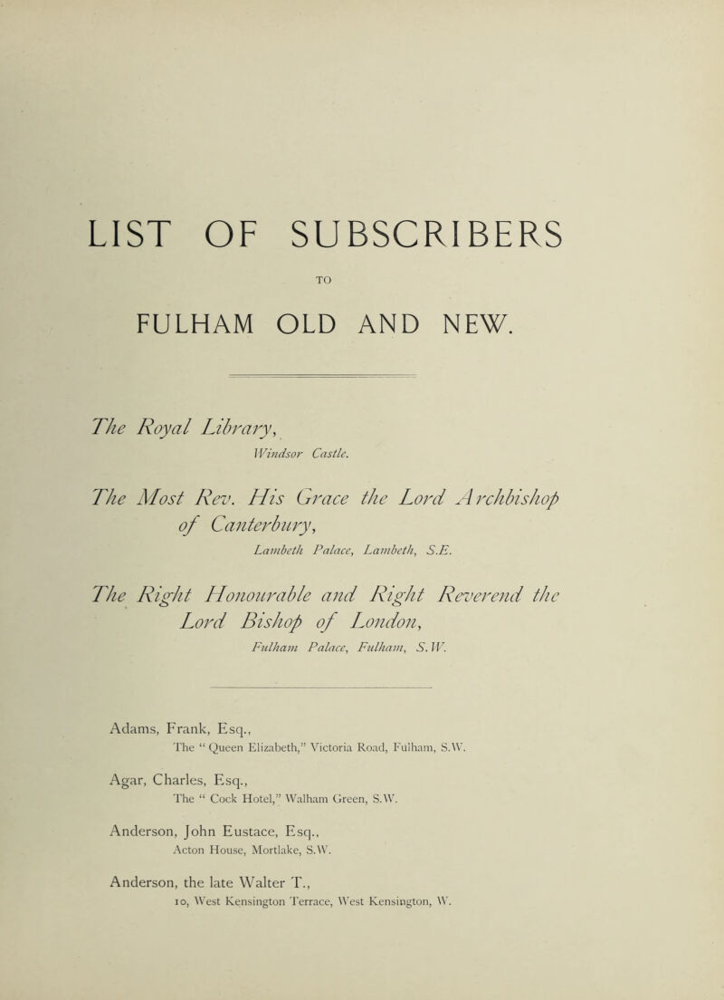 LIST OF SUBSCRIBERS TO FULHAM OLD AND NEW. J Vindsor Castle. The Most Rev. His Gi'ace the Loi^d Archbishop of Canterbury, Lambeth Palace, Lambeth, S.E. The Right Honourable and Right Reverend the Lord Bishop of London, Ftdham Palace, Ftdham, S. W. Adams, Frank, Esq., 'I'he “ Queen Elizabeth,” Victoria Road, Fulham, S.W. Agar, Charles, Esq., The “ Cock Hotel,” Walham Green, S.W. Anderson, John Eustace, Esq., Acton House, Mortlake, S.W. Anderson, the late Walter T., lo. West Kensington Terrace, VAst Kensington, W.