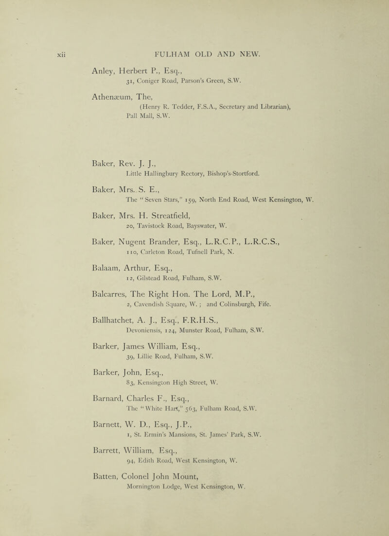 Anley, Herbert P., Esq., 31, Coniger Road, Parson’s Green, S.W. Athenteum, The, (Henry R. Tedder, F.S.A., Secretary and Librarian), Pall Mall, S.W. Baker, Rev. J. J., Little Hallingbury Rectory, Bishop’s-Stortford. Baker, Mrs. S. E., The “Seven Stars,” 159, North End Road, West Kensington, W. Baker, Mrs. H. Streatfield, 20, Tavistock Road, Bayswater, W. Baker, Nugent Brander, Esq., L.R.C.P., L.R.C.S., no, Carleton Road, Tufnell Park, N. Balaam, Arthur, Esq., 12, Gilstead Road, Fulham, S.W. Balcarres, The Right Hon. The Lord, M.P., 2, Cavendish Square, W. ; and Colinsburgh, Fife. Ballhatchet, A. J., Esq., F.R.H.S., Devoniensis, 124, Munster Road, Fulham, S.W. Barker, James William, Esq., 39, Lillie Road, Fulham, S.W. Barker, John, Esq., 83, Kensington High Street, W. Barnard, Charles F., Esq., The “White Flart,” 563, Fulham Road, S.AV. Barnett, W. D., Esq., J.P., I, St. Ermin’s Mansions, St. James’ Park, S.W. Barrett, William, Esq., 94, Edith Road, West Kensington, W. Batten, Colonel John Mount, Mornington Lodge, AVest Kensington, AV,