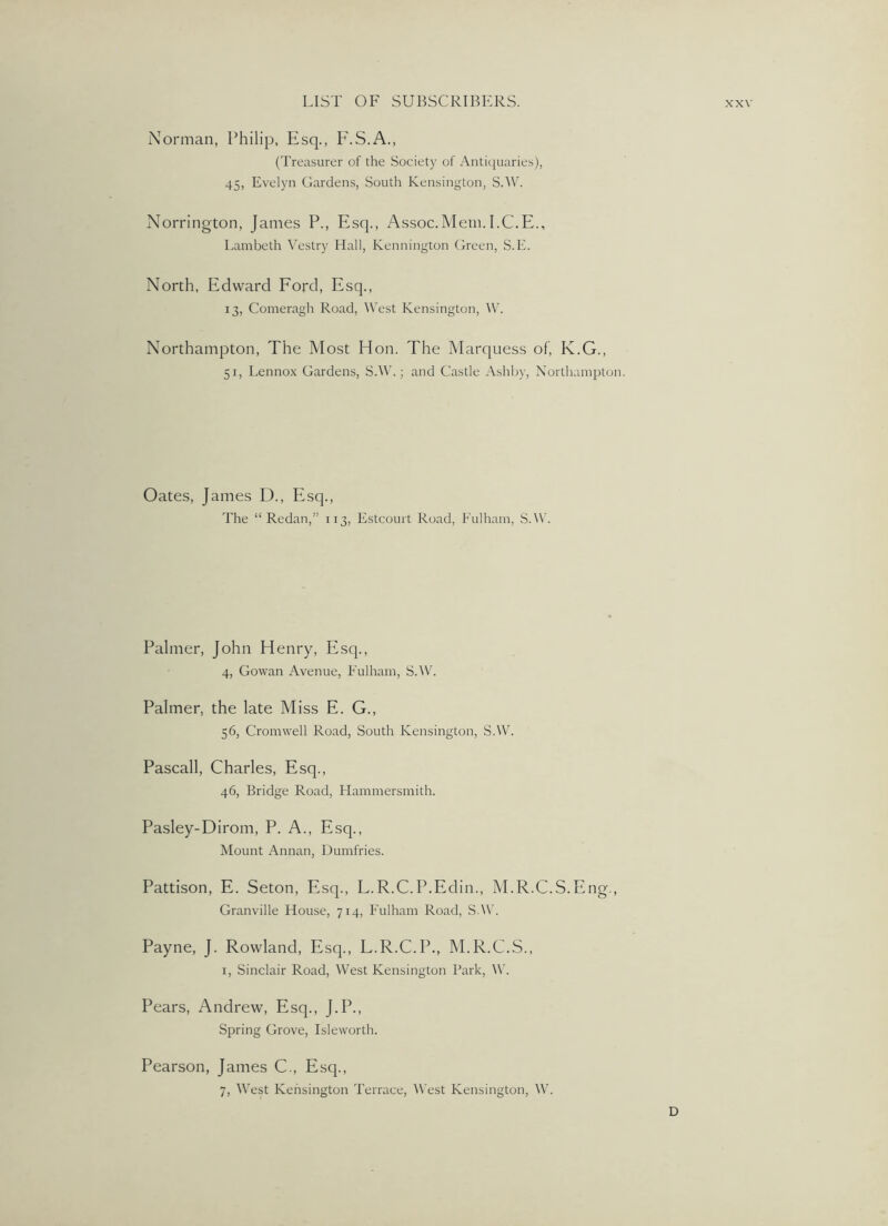 Norman, Philip, Esq., PhS-A., (Treasurer of the Society of Antiquaries), 45, Evelyn Gardens, South Kensington, S.W. Norrington, James P., Esq., Assoc.Mem.I.C.E., Lambeth Vestry Hall, Kennington Green, S.E. North, Edward Ford, Esq., 13, Comeragh Road, West Kensington, W. Northampton, The Most Hon. The Marquess of, K.G., 51, Lennox Gardens, S.W.; and Castle Ashby, Northampton. Oates, James D., Esq., The “Redan,” 113, Estcourt Road, Fulham, S.W. Palmer, John Henry, Esq., 4, Gowan Avenue, Fulham, S.Wh Palmer, the late Miss E. G., 56, Cromwell Road, South Kensington, S.W. Pascall, Charles, Esq., 46, Bridge Road, Flammersmith. Pa.sley-Dirom, P. A., Esq., Mount Annan, Dumfries. Pattison, E. Seton, Esq., L.R.C.P.Edin., M.R.C.S.Eng., Granville House, 714, Fulham Road, S.W. Payne, J. Rowland, Esq., L.R.C.P., M.R.C.S., I, Sinclair Road, West Kensington Park, W. Pears, Andrew, Esq., J.P., Spring Grove, Isleworth. Pearson, James C., Esq., 7, West Kensington Terrace, \\’est Kensington, W. D