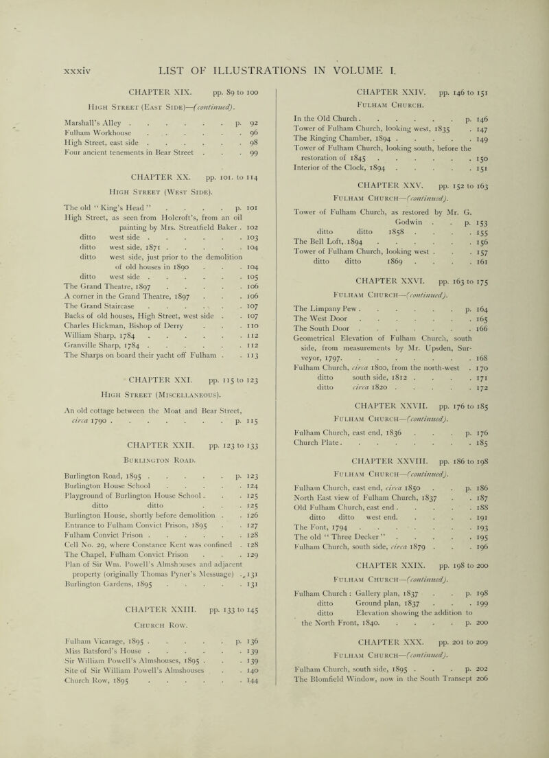 CHAPTER XIX. pp. 89 to too IIiCH Street (East Side)—(con/intced). Marshall’s Alley ..... • P- 92 Fulham Workhouse .... 96 High .Street, east side .... 98 Four ancient tenements in Bear Street 99 CHAPTER XX. pp. lOI. to 114 High Street (West Side). The old “ King’s Head ”... ■ P- lOI High Street, as seen from Holcroft’s, from an oil painting by Mrs. Streatfield Baker . 102 ditto west side .... 103 ditto west side, 1871 . 104 ditto west side, just prior to the demolition of old houses in 1890 104 ditto west side .... 105 The Grand Theatre, 1897 106 A corner in the Grand Theatre, 1897 106 The Grand Staircase .... 107 Backs of old houses. High Street, west side 107 Charles Hickman, Bishop of Derry I 10 William Sharp, 1784 .... I 12 Granville Sharp, 1784 .... I 12 The Sharps on board their yacht off Fulham II3 CHAPTER XXL pp. 115 to 123 High Street (Miscellaneous). An old cottage between the Moat and Bear Street, circa 1790 P- H 5 CHAPTER XXH. pp. 123 to 133 CHAPTER XXIV'. pp. 146 to 151 Fulham Church. In the Old Church ...... p. 146 Tower of Fulham Church, looking west, 1835 . 147 The Ringing Chamber, 1894 . . . . -149 Tower of Fulham Church, looking south, before the restoration of 1845 . . . . . .150 Interior of the Clock, 1894 ..... 151 CHAPTER X.XV. pp. 152 to 163 Fulham Church—(con/inued). Tower of Fulham Church, as restored by Mr. G. Godwin . . P- IS3 ditto ditto 1858 .... 155 The Bell Loft, 1894 . . . -156 Tower of Fulham Church, looking west . . -157 ditto ditto 1869 .... 161 CHAPTER XXVL pp. 163 to 175 Fulham Church — (coutimtcd). The Limpany Pew. . . . . . p. 164 The West Door . . . . . . 165 The South Door . . . . . . .166 Geometrical Elevation of Fulham Church, south side, from measurements by Mr. Upsden, Sur- veyor, 1797 168 Fulham Church, circa 1800, from the north-west . 170 ditto south side, 1812 . . . .171 ditto circa 1820 . . . . .172 CHAPTER XXVH. pp. 176 to 185 Fulham Church—(continued). Fulham Church, east end, 1836 . . . p. 176 Church Plate. ....... 185 Burlington Road. Burlington Road, 1895 . . . . . p. 123 Burlington House .School . . . . .124 Playground of Burlington House School . . • >25 ditto ditto . . .125 Burlington House, shortly before demolition . .126 Entrance to Fulham Convict Prison, 1895 ■ .127 Fulham Convict Prison . . . . . .128 Cell No. 29, where Constance Kent was confined . 128 The Chapel, Fulham Convict Prison . . . 129 Plan of Sir Win. Powell’s Almshouses and adjacent property (originally Thomas Pyner’s Messuage) .,131 Burlington Gardens, 1895 • • • • • tjt CHAPTER XXIII. pp. 133 to 14s Church Row. Fulham Vicarage, 1895 . . . . • P- 136 Miss Batsford’s House . . . . ■ 139 ■Sir William Powell’s Almshouses, 1895 . • 139 .Site of Sir William Powell’s Almshouses . 140 Church Row, 1895 . . . . ■ 144 CHAPTER XXVHI. pp. 186 to 198 Fulham Church—Ccon/inned). Fulham Church, east end, circa 1850 North Fast view of Fulham Church, 1837 Old Fulham Church, east end ditto ditto west end. The Font, 1794 The old “ Three Decker ” Fulham Church, south side, circa 1879 CHAPTER XXIX. pp. Fulham Church—Ccontinued). Fulham Church : Gallery plan, 1837 ditto Ground plan, 1837 ditto Elevation showing the addi the North Front, 1840. CHAPTER XXX. pp. Fulham Church—(continued). Fulham Church, south side, 1895 . . . p. 202 The Blomfield Window, now in the .South Transept 206 p. 186 187 188 191 193 19s 196 198 to 200 • P- 198 199 lion to • P- 200 201 to 209