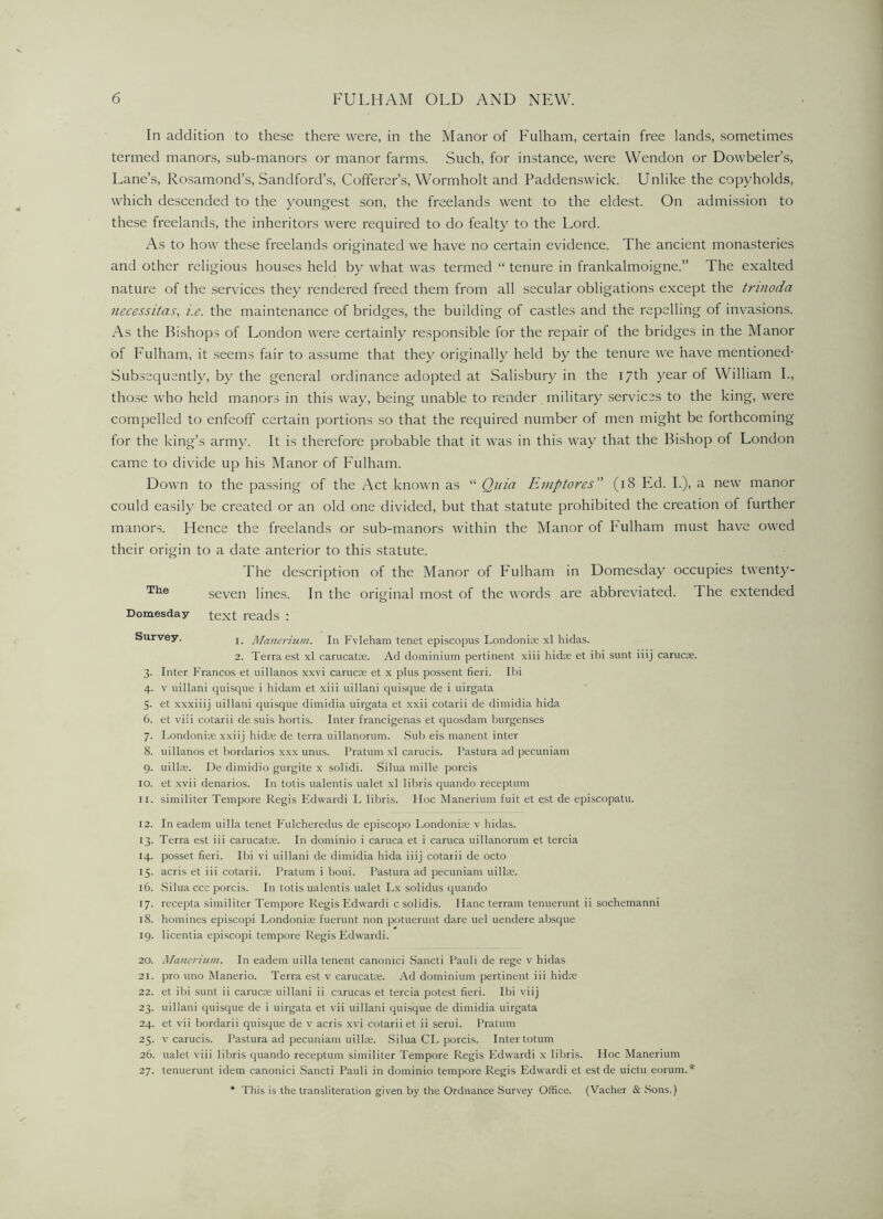 In addition to these there were, in the Manor of Fulham, certain free lands, sometimes termed manors, sub-manors or manor farms. Such, for instance, were VVendon or Dowbeler’s, Lane’s, Rosamond’s, Sandford’s, Cofferer’s, VVormholt and Paddenswick. Unlike the copyholds, which descended to the youngest son, the freelands went to the eldest. On admission to these freelands, the inheritors were required to do fealty to the Lord. As to how these freelands originated we have no certain evidence. The ancient monasteries and other religious houses held by what was termed “ tenure in frankalmoigne.” The exalted nature of the services they rendered freed them from all secular obligations except the trinoda necessitas, i.e. the maintenance of bridges, the building of castles and the repelling of invasions. As the Bishops of London were certainly responsible for the repair of the bridges in the Manor of Fulham, it .seems fair to assume that they originally held by the tenure we have mentioned- Subsequently, by the general ordinance adopted at Salisbury in the 17th 3'’ear of William I., those who held manors in this way, being unable to render military services to the king, were compelled to enfeoff certain portions so that the required number of men might be forthcoming for the king’s army. It is therefore probable that it was in this way that the Bishop of London came to divide up his Manor of Fulham. Down to the passing of the Act known as “ Quia Eniptores (18 Ed. I.), a new manor could easily be created or an old one divided, but that statute prohibited the creation of further manors. Hence the freelands or sub-manors within the Manor of Fulham must have owed their origin to a date anterior to this statute. The description of the Manor of P'ulham in Domesday occupies twenty- seven lines. In the original most of the words are abbreviated. The extended text reads : 1. Mancrijim. In Fvleham tenet episcopus Londoniie xl hidas. 2. Terra est xl carucatDe. Ad dominium pertinent xiii hidre et ibi sunt iiij carucae. 3. Inter Francos et uillanos xxvi carucre et x plus pos.sent fieri. Ibi 4. V uillani quisque i hidam et xiii uillani quisque de i uirgata 5- et xxxiiij uillani quisque dimidia uirgata et xxii cotarii de dimidia hida 6. et viii cotarii de suis hortis. Inter francigenas et quosdam burgenses 7. Londoniae xxiij hidie de terra uillanoruni. Sub eis manent inter 8. uillanos et bordarios xxx unus. I’ratum xl carucis. I’astura ad pecuniam 9. uillce. De dimidio gurgite x solid!. Silua mille porcis 10. et xvii denarios. In totis ualentis ualet xl libris quando receptum 11. similiter Tempore Regis Edward! L libris. Hoc Manerium fuit et est de episcopatu. 12. In eadem uilla tenet I'ulcheredus de episcopo Londonia; v hidas. 13. Terra est iii carucatae. In dominio i caruca et i caruca uillanorum et tercia 14. posset fieri. Ibi vi uillani de dimidia hida iiij cotarii de octo 15. acris et iii cotarii. Pratum i boui. Pastura ad pecuniam uilla;. 16. Silua ccc porcis. In totis ualentis ualet Lx solidus quando 17. recepla similiter Tempore Regis Edward! csolidis. Plane terrain tenuerunt ii sochemanni 18. homines episcopi Londonire fuerunt non potuerunt dare uel uendere absque 19. licentia episcopi tempore Regis Edwardi. 20. Manerium. In eadem uilla tenent canonic! Sancti Pauli de rege v hidas 21. pro uno Manerio. Terra est v carucatx. Ad dominium pertinent iii hidte 22. et ibi sunt ii caruca; uillani ii carucas et tercia potest fieri. Ibi viij 23. uillani quisque de i uirgata et vii uillani quisque de dimidia uirgata 24. et vii bordarii quisque de v acris xvi cotarii et ii send. Pratum 25. V carucis. Pastura ad pecuniam uilla;. Silua CL porcis. Inter totum 26. ualet viii libris quando receptum similiter Tempore Regis Edwardi x libris. Hoc Manerium 27. tenuerunt idem canonic! Sancti Pauli in dominio tempore Regis Edwardi et est de uictu eorum.* * This is the transliteration given by the Ordnance Survey Office. (Vacher & Sons.) The Domesday Survey.