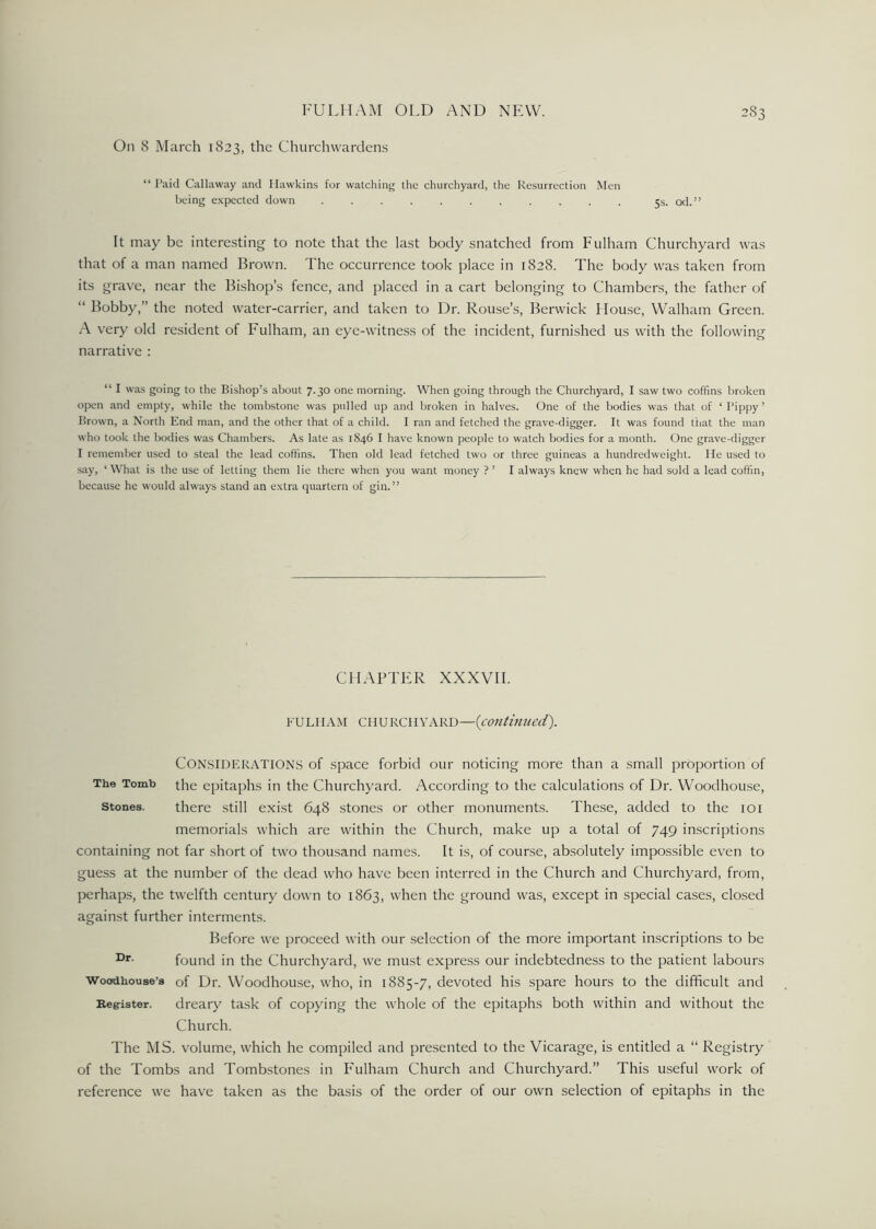 On 8 March 1823, the Churchwardens “Paid Callaway and Hawkins for watching the churchyard, the Resurrection Men being expected down ........... 5s. od.” It may be interesting to note that the last body snatched from Fulham Churchyard was that of a man named Brown. The occurrence took place in 1828. The body was taken from its grave, near the Bishop’s fence, and placed in a cart belonging to Chambers, the father of “ Bobby,” the noted water-carrier, and taken to Dr. Rouse’s, Berwick House, Walham Green. A very old resident of Fulham, an eye-witness of the incident, furnished us with the following narrative : “ I was going to the Bishop’s about 7.30 one morning. When going through the Churchyard, I saw two coffins broken open and empty, while the tombstone was pulled up and broken in halves. One of the bodies was that of ‘ I’ippy ’ Brown, a North End man, and the other that of a child. I ran and fetched the grave-digger. It was found that the man who took the bodies was Chambers. As late as 1846 I have known people to watch bodies for a month. One grave-digger I remember used to steal the lead coffins. Then old lead fetched two or three guineas a hundredweight. He used to say, ‘ What is the use of letting them lie there when you want money ? ’ I always knew when he had sold a lead coffin, because he would always stand an extra quartern of gin.” CHAPTER XXXVII. FULHAM C11U RCH V ARD—(continued). CON.SIDERATIONS of space forbid our noticing more than a small proportion of The Tomb the epitaphs in the Churchyard. According to the calculations of Dr. VVoodhouse, Stones. there still exist 648 stones or other monuments. These, added to the 101 memorials which are within the Church, make up a total of 749 inscriptions containing not far short of two thousand names. It is, of course, absolutely impossible even to guess at the number of the dead who have been interred in the Church and Churchyard, from, perhaps, the twelfth century down to 1863, when the ground was, except in special cases, closed against further interments. Before we proceed with our selection of the more important inscriptions to be found in the Churchyard, we must express our indebtedness to the patient labours Woodhouse’s of Dr. Woodhou.se, who, in 1885-7, devoted his spare hours to the difficult and Kegister. dreary task of copying the whole of the epitaphs both within and without the Church. The MS. volume, which he compiled and presented to the Vicarage, is entitled a “ Registry of the Tombs and Tombstones in Fulham Church and Churchyard.” This useful work of reference we have taken as the basis of the order of our own selection of epitaphs in the
