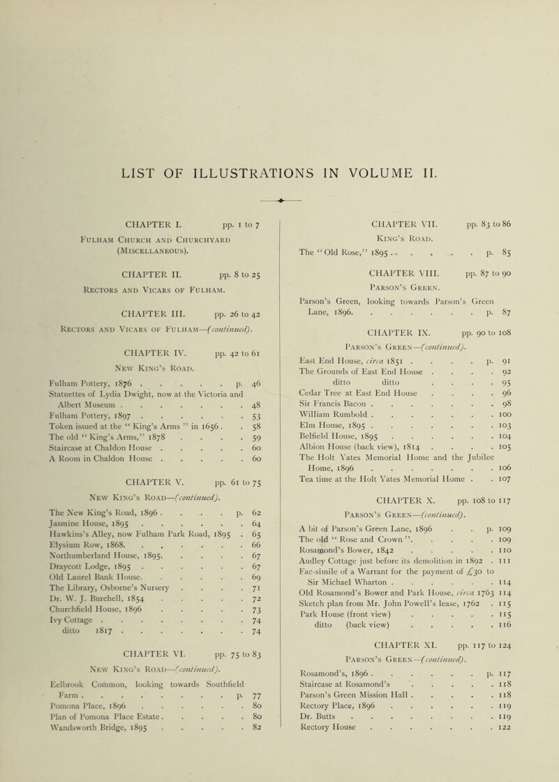 CHAPTER I. pp. i to 7 Fulham Church and Churchyard (Miscellaneous). CHAPTER VII. pp. 83 to 86 King’s Road. The “Old Rose,” 1895 P-85 CHAPTER II. pp. 8 to 25 Rectors and Vicars of Fulham. CHAPTER III. pp. 26 to 42 Rectors and Vicars ok Fulham—(continued). CHAPTER IV. pp. 42 to 61 New King’s Road. Fulham Pottery, 1876 . . . . p. 46 Statuettes of Lydia Dwight, now at the Victoria and Albert Museum ....... 48 Fulham Pottery, 1897 ...... 53 Token issued at the “ King’s Arms ” in 1656 . . 58 The old “ King’s Arms,” 1878 . . . -59 Staircase at Chaldon House . . . . .60 A Room in Chaldon House . . . . .60 CHAPTER V. pp. 61 to 75 New King’s Road—(continued). The New King’s Road, 1896 . . . p. 62 Jasmine House, 1895 ...... 64 Hawkins’s Alley, now Fulham Park Road, 1895 • 65 Elysium Row, 1868. ...... 66 Northumberland House, 1895. . . . .67 Draycott Lodge, 1895 ...... 67 Old Laurel Bank House. . . . . .69 The Library, Osborne’s Nursery . . . . 71 Dr. W. J. Burchell, 1854 72 Churchfield House, 1896 . . . . -73 Ivy Cottage ........ 74 ditto 1817 74 CHAPTER VI. pp. 75 to 83 New King’s Road—(continued). Eelbrook Common, looking towards Southfield Farm ........ p. 77 Pomona Place, 1896 ...... 80 rian of Pomona Place Estate. . . . .80 Wandsworth Bridge, 1895 82 CHAPTER VIII. pp. 87 to 90 Parson’s Green. Parson’s Green, looking towards Parson’s Green Lane, 1896. . . . . . p. 87 CHAPTER IX. pp. 90 to 108 Parson’s Green—(continued). East End House, circa 1851 . . . . p. 91 The Grounds of East End House . . . -92 ditto ditto . . . -95 Cedar Tree at East End House . . . .96 Sir Francis Bacon ....... 98 William Rumbold ....... 100 Elm House, 1895 • • • • • • • io3 Belfield House, 1895 ...... 104 Albion House (back view), 1814 .... 105 The Holt Yates Memorial Home and the Jubilee Home, 1896 ....... 106 Tea time at the Holt Yates Memorial Home . . 107 CHAPTER X. pp. 108 to 117 Parson’s Green—(continued). A bit of Parson’s Green Lane, 1896 . . p. 109 The old “ Rose and Crown ”..... 109 Rosamond’s Bower, 1842 . . . . .110 Audley Cottage just before its demolition in 1892 . in Fac-simile of a Warrant for the payment of ^30 to Sir Michael Wharton . . . . . .114 Old Rosamond’s Bower and Park House, circa 1763 114 Sketch plan from Mr. John Powell’s lease, 1762 . 115 Park House (front view) . . . . .115 ditto (back view) . . . . .116 CHAPTER XI. pp. 117 to 124 Parson’s Green—(continued). Rosamond’s, 1896 . . . . . . p. 117 Staircase at Rosamond’s . . . . .118 Parson’s Green Mission Hall . . . . .118 Rectory Place, 1896 . . . . . .119 Dr. Butts 119 Rectory House . . . . . . .122