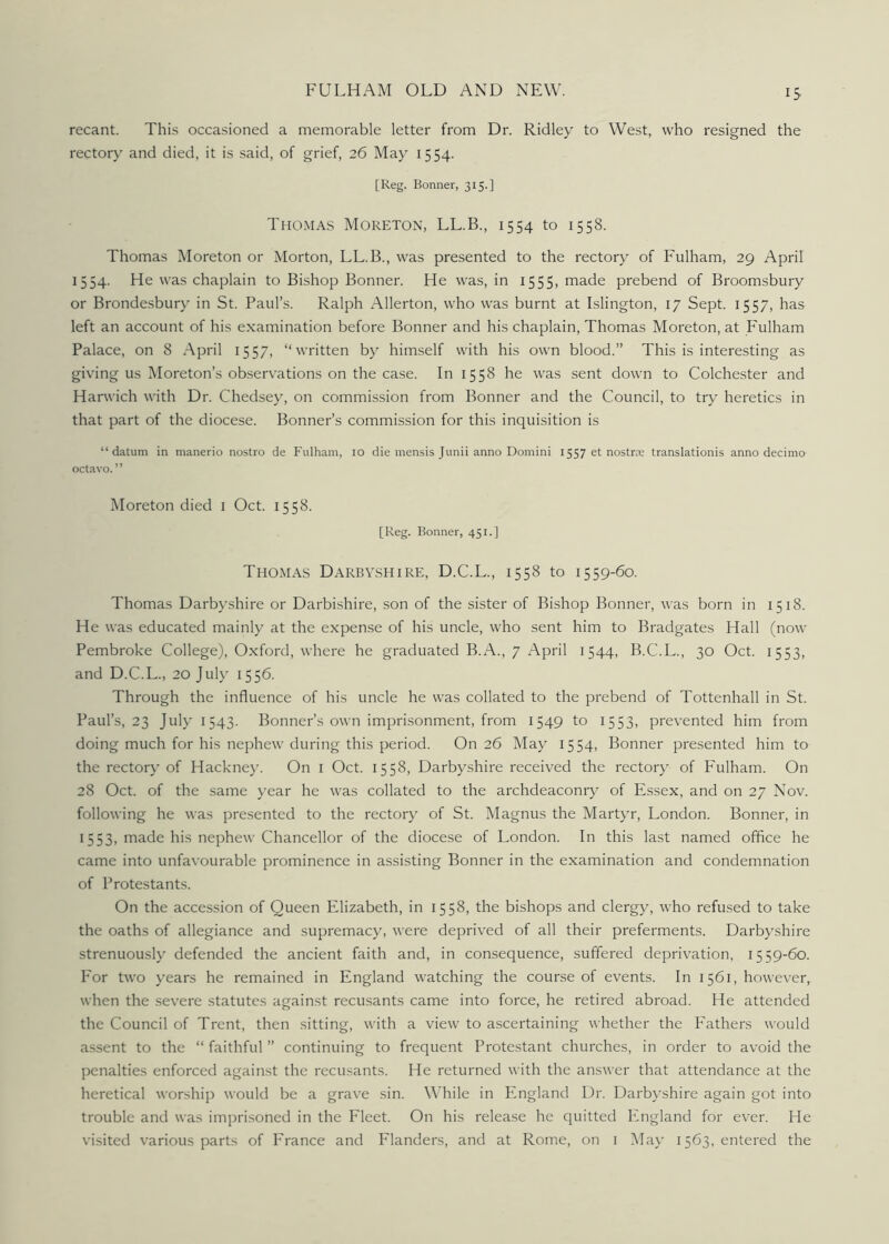 IS recant. This occasioned a memorable letter from Dr. Ridley to West, who resigned the rectory and died, it is said, of grief, 26 May 1554. [Reg. Bonner, 315.] Thomas Moreton, LL.B., 1554 to 1558. Thomas Moreton or Morton, LL.B., was presented to the rectory of Fulham, 29 April 1554. He was chaplain to Bishop Bonner. He was, in 1555, made prebend of Broomsbury or Brondesbury in St. Paul’s. Ralph Allerton, who was burnt at Islington, 17 Sept. 1557, has left an account of his examination before Bonner and his chaplain, Thomas Moreton, at Fulham Palace, on 8 April 1557, “written by himself with his own blood.” This is interesting as giving us Moreton’s observations on the case. In 1558 he was sent down to Colchester and Harwich with Dr. Chedsey, on commission from Bonner and the Council, to try heretics in that part of the diocese. Bonner’s commission for this inquisition is “datum in manerio nostro de Fulham, io die mensis Junii anno Domini 1557 et nostrce translationis anno decimo octavo.” Moreton died i Oct. 1558. [Reg. Bonner, 451.] Thomas Darbyshire, D.C.L., 1558 to 1559-60. Thomas Darbyshire or Darbishire, son of the sister of Bishop Bonner, was born in 1518. He was educated mainly at the expense of his uncle, who sent him to Bradgates Hall (now Pembroke College), Oxford, where he graduated B.A., 7 April 1544, B.C.L., 30 Oct. 1553, and D.C.L., 20 July 1556. Through the influence of his uncle he was collated to the prebend of Tottenhall in St. Paul’s, 23 July 1543. Bonner’s own imprisonment, from 1549 to 1553, prevented him from doing much for his nephew during this period. On 26 May 1554, Bonner presented him to the rectory of Hackney. On 1 Oct. 1558, Darbyshire received the rectory of Fulham. On 28 Oct. of the same year he was collated to the archdeaconry of Essex, and on 27 Nov. following he was presented to the rectory of St. Magnus the Martyr, London. Bonner, in 1553, made his nephew Chancellor of the diocese of London. In this last named office he came into unfavourable prominence in assisting Bonner in the examination and condemnation of Protestants. On the accession of Queen Elizabeth, in 1558, the bishops and clergy, who refused to take the oaths of allegiance and supremacy, were deprived of all their preferments. Darbyshire strenuously defended the ancient faith and, in consequence, suffered deprivation, 1559-60. For two years he remained in England watching the course of events. In 1561, however, when the severe statutes against recusants came into force, he retired abroad. He attended the Council of Trent, then sitting, with a view to ascertaining whether the Fathers would assent to the “ faithful ” continuing to frequent Protestant churches, in order to avoid the penalties enforced against the recusants. He returned with the answer that attendance at the heretical worship would be a grave sin. While in England Dr. Darbyshire again got into trouble and was imprisoned in the Fleet. On his release he quitted England for ever. He