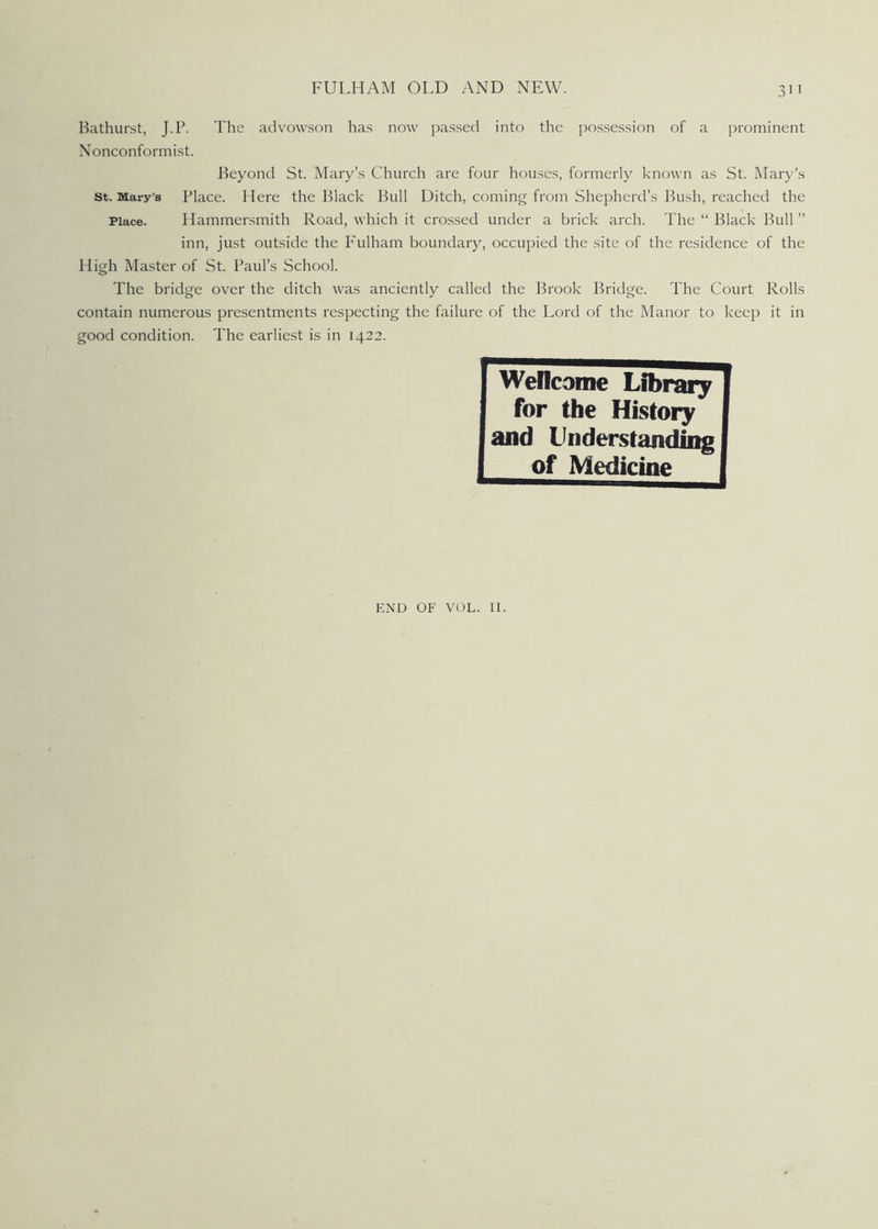 3i 1 Bathurst, J.P. The advowson has now passed into the possession of a prominent Nonconformist. Beyond St. Mary’s Church are four houses, formerly known as St. Mary's st. Mary's Place. Here the Black Bull Ditch, coming from Shepherd’s Bush, reached the Place. Hammersmith Road, which it crossed under a brick arch. The “ Black Bull ” inn, just outside the Fulham boundary, occupied the site of the residence of the High Master of St. Paul’s School. The bridge over the ditch was anciently called the Brook Bridge. The Court Rolls contain numerous presentments respecting the failure of the Lord of the Manor to keep it in good condition. The earliest is in 1422. Welcome Library for the History and Understanding of Medicine