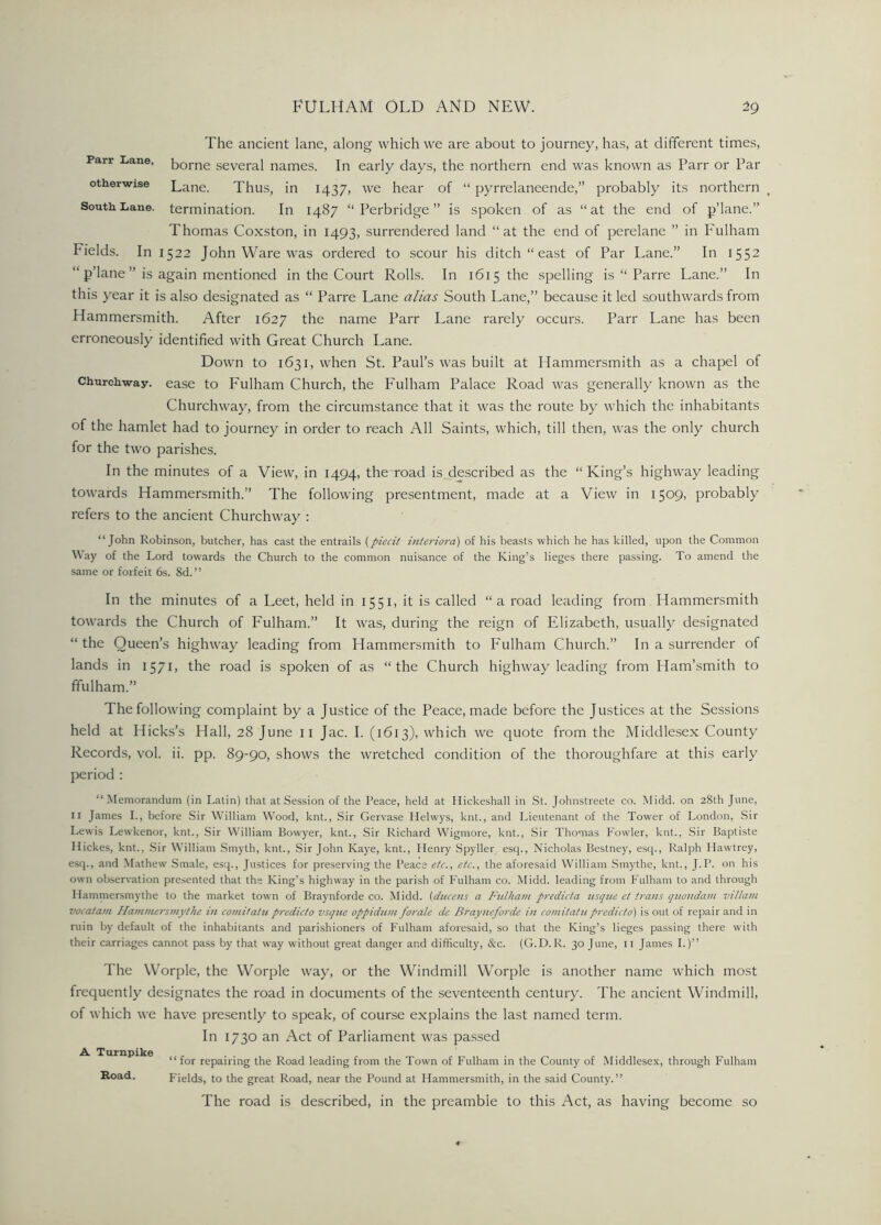 The ancient lane, along which we are about to journey, has, at different times, Parr Lane, borne several names. In early days, the northern end was known as Parr or Par otherwise Lane. Thus, in 1437, we hear of “ pyrrelaneende,” probably its northern t South Lane, termination. In 1487 “ Perbridge ” is spoken of as “at the end of p’lane.” Thomas Coxston, in 1493, surrendered land “at the end of perelane ” in Fulham Fields. In 1522 John Ware was ordered to scour his ditch “east of Par Lane.” In 1552 “ p’lane ” is again mentioned in the Court Rolls. In 1615 the spelling is “ Parre Lane.” In this year it is also designated as “ Parre Lane alias South Lane,” because it led southwards from Hammersmith. After 1627 the name Parr Lane rarely occurs. Parr Lane has been erroneously identified with Great Church Lane. Down to 1631, when St. Paul’s was built at Hammersmith as a chapel of Churchway. ease to Fulham Church, the Fulham Palace Road was generally known as the Churchway, from the circumstance that it was the route by which the inhabitants of the hamlet had to journey in order to reach All Saints, which, till then, was the only church for the two parishes. In the minutes of a View, in 1494, the road is described as the “King’s highway leading towards Hammersmith.” The following presentment, made at a View in 1509, probably refers to the ancient Churchway : “John Robinson, butcher, has cast the entrails (piecit interiora) of his beasts which he has killed, upon the Common Way of the Lord towards the Church to the common nuisance of the King’s lieges there passing. To amend the same or forfeit 6s. 8d. ’ ’ In the minutes of a Leet, held in 1551, it is called “ a road leading from Hammersmith towards the Church of Fulham.” It was, during the reign of Elizabeth, usually designated “the Queen’s highway leading from Hammersmith to Fulham Church.” In a surrender of lands in 1571, the road is spoken of as “the Church highway leading from Ham’smith to ffulham.” The following complaint by a Justice of the Peace, made before the Justices at the Sessions held at Hicks’s Hall, 28 June 11 Jac. I. (1613), which we quote from the Middlesex County Records, vol. ii. pp. 89-90, shows the wretched condition of the thoroughfare at this early period : “ Memorandum (in Latin) that at Session of the Peace, held at Iiickeshall in St. Johnstreete co. Midd. on 28th June, 11 James I., before Sir William Wood, knt., Sir Gervase Helwys, knt., and Lieutenant of the Tower of London, Sir Lewis Lewkenor, knt., Sir William Bowyer, knt., Sir Richard Wigmore, knt., Sir Thomas Fowler, knt., Sir Baptiste Hickes, knt., Sir William Smyth, knt., Sir John Kaye, knt., Henry Spyller esq., Nicholas Bestney, esq., Ralph Hawtrey, esq., and Mathew Smale, esq., Justices for preserving the Peace etc., etc., the aforesaid William Smythe, knt., J.P. on his own observation presented that the King’s highway in the parish of Fulham co. Midd. leading from Fulham to and through Hammersmythe to the market town of Braynforde co. Midd. (ducens a Fulham predicta usque et trails quondam villain vocatam Hammersmythe in comitatu predicto vsque oppidum forale de Brayneforde in comitatupredicto) is out of repair and in ruin by default of the inhabiiants and parishioners of Fulham aforesaid, so that the King’s lieges passing there with their carriages cannot pass by that way without great danger and difficulty, See. (G.D. R. 30 June, 11 James I.)” The Worple, the Worple way, or the Windmill Worple is another name which most frequently designates the road in documents of the seventeenth century. The ancient Windmill, of which we have presently to speak, of course explains the last named term. In 1730 an Act of Parliament was passed A Turnpike Road. “ for repairing the Road leading from the Town of Fulham in the County of Middlesex, through Fulham Fields, to the great Road, near the Pound at Hammersmith, in the said County.” The road is described, in the preamble to this Act, as having become so
