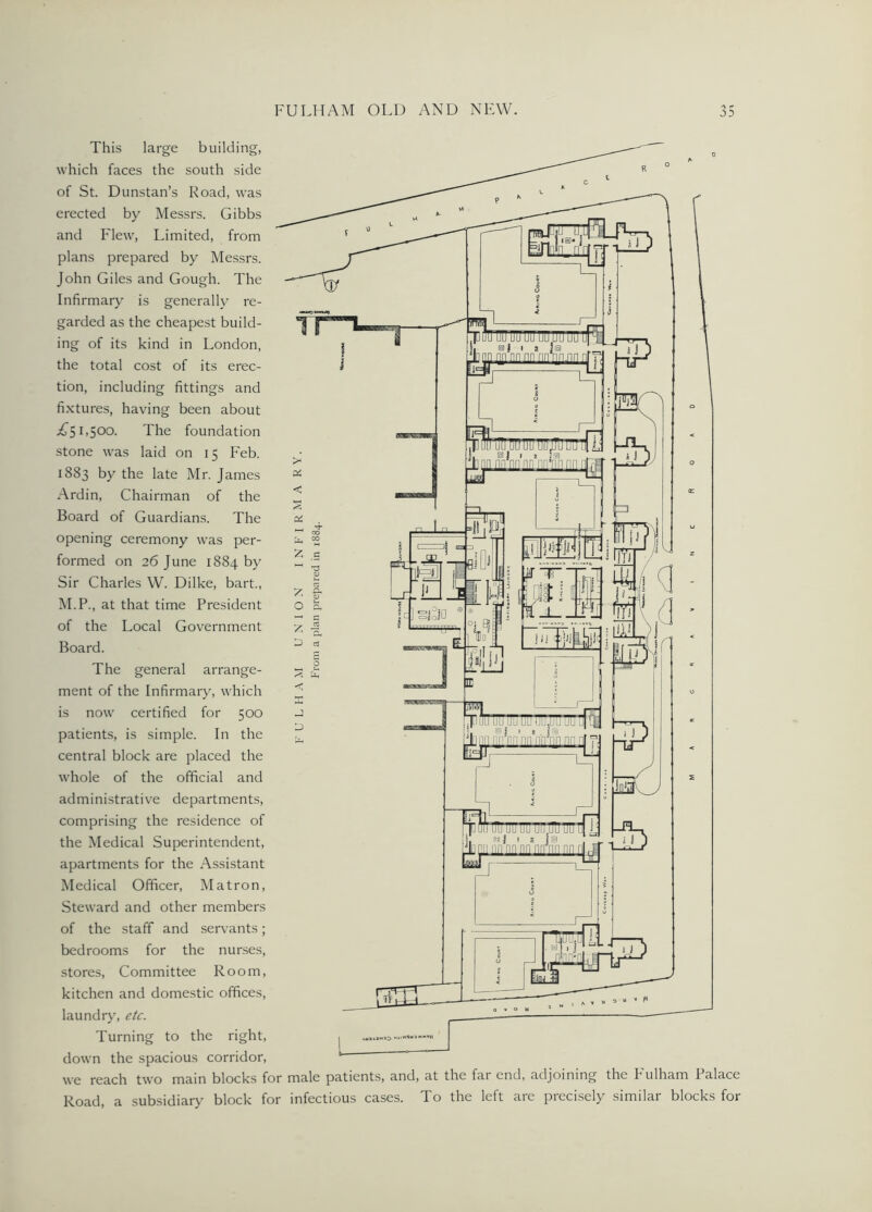 This large building, which faces the south side of St. Dunstan’s Road, was erected by Messrs. Gibbs and Flew, Limited, from plans prepared by Messrs. John Giles and Gough. The Infirmary is generally re- garded as the cheapest build- ing of its kind in London, the total cost of its erec- tion, including fittings and fixtures, having been about i^bSOO. The foundation stone was laid on 15 Feb. 1883 by the late Mr. James Ardin, Chairman of the Board of Guardians. The opening ceremony was per- formed on 26 June 1884 by Sir Charles W. Dilke, bart., M.P., at that time President of the Local Government Board. The general arrange- ment of the Infirmary, which is now certified for 500 patients, is simple. In the central block are placed the whole of the official and administrative departments, comprising the residence of the Medical Superintendent, apartments for the Assistant Medical Officer, Matron, Steward and other members of the staff and servants; bedrooms for the nurses, stores, Committee Room, kitchen and domestic offices, laundry, etc. Turning to the right, down the spacious corridor, we reach two main blocks for male patients, and, at the far end, adjoining the Fulham Palace Road, a subsidiary block for infectious cases. To the left are precisely similar blocks for