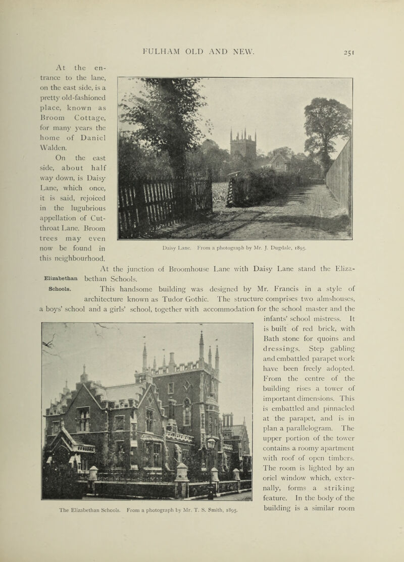 At the en- trance to the lane, on the east side, is a pretty old-fashioned place, known as Broom Cottage, for many years the home of Daniel Walden. On the east side, about half way down, is Daisy Lane, which once, it is said, rejoiced in the lugubrious appellation of Cut- throat Lane. Broom trees may even now be found in Daisy Lane. From a photograph by Mr. J. Dugdalc, 1895. this neighbourhood. At the junction of Broomhouse Lane with Daisy Lane stand the Eliza- Eiizabethan bethan Schools. Schools. This handsome building was designed by Mr. Francis in a style of architecture known as Tudor Gothic. The structure comprises two almshouses, a boys’ school and a girls’ school, together with accommodation for the school master and the infants’ school mistress. It is built of red brick, with Bath stone for quoins and dressings. Step gabling and embattled parapet work have been freely adopted. From the centre of the building rises a tower of important dimensions. This is embattled and pinnacled at the parapet, and is in plan a parallelogram. The upper portion of the tower contains a roomy apartment with roof of open timbers. The room is lighted by an oriel window which, exter- nally, forms a striking feature. In the body of the building is a similar room