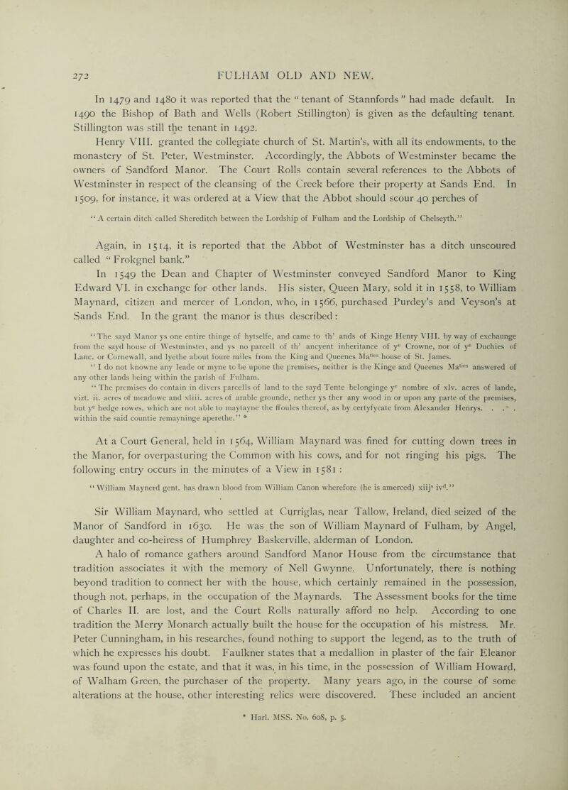 In 1479 and 1480 it was reported that the “tenant of Stannfords ” had made default. In 1490 the Bishop of Bath and Wells (Robert Stillington) is given as the defaulting tenant. Stillington was still the tenant in 1492. Henry VIII. granted the collegiate church of St. Martin’s, with all its endowments, to the monastery of St. Peter, Westminster. Accordingly, the Abbots of Westminster became the owners of Sandford Manor. The Court Rolls contain several references to the Abbots of Westminster in respect of the cleansing of the Creek before their property at Sands End. In 1 509, for instance, it was ordered at a View that the Abbot should scour 40 perches of “ A certain ditch called Shereditch between the Lordship of Fulham and the Lordship of Chelseyth.” Again, in 1514, it is reported that the Abbot of Westminster has a ditch unscoured called “ Frokgnel bank.” In 1549 the Dean and Chapter of Westminster conveyed Sandford Manor to King Edward VI. in exchange for other lands. His sister, Queen Mary, sold it in 1558, to William Maynard, citizen and mercer of London, who, in 1566, purchased Purdey’s and Veyson’s at Sands End. In the grant the manor is thus described : “ The sayd Manor ys one entire thinge of hytselfe, and came to th’ ands of Ivinge Henry VIII. by way of exchaunge from the sayd house of Westminstei, and ys no parcell of th’ ancyent inheritance of ye Crowne, nor of ye Duchies of Lane, or Cornewall, and lyethe about foure miles from the King and Queenes Maties house of St. James. “ I do not knowne any leade or myne to be upone the premises, neither is the Kinge and Queenes Maties answered of any other lands being within the parish of Fulham. “ The premises do contain in divers parcells of land to the sayd Tente belonginge ye nornbre of xlv. acres of lande, vizt. ii. acres of meadowe and xliii. acres of arable grounde, nether ys ther any wood in or upon any parte of the premises, but yc hedge rowes, which are not able to maytayne the ffoules thereof, as by certyfycate from Alexander Henrys. within the said countie remayninge aperethe.” * At a Court General, held in 1564, William Maynard was fined for cutting down trees in the Manor, for overpasturing the Common with bis cows, and for not ringing his pigs. The following entry occurs in the minutes of a View in 1581 : “William Maynerd gent, has drawn blood from William Canon wherefore (he is amerced) xiijs ivd.” Sir William Maynard, who settled at Curriglas, near Tallow, Ireland, died seized of the Manor of Sandford in 1630. He was the son of William Maynard of Fulham, by Angel, daughter and co-heiress of Humphrey Baskerville, alderman of London. A halo of romance gathers around Sandford Manor House from the circumstance that tradition associates it with the memory of Nell Gwynne. Unfortunately, there is nothing beyond tradition to connect her with the house, which certainly remained in the possession, though not, perhaps, in the occupation of the Maynards. The Assessment books for the time of Charles II. are lost, and the Court Rolls naturally afford no help. According to one tradition the Merry Monarch actually built the house for the occupation of his mistress. Mr. Peter Cunningham, in his researches, found nothing to support the legend, as to the truth of which he expresses his doubt. Faulkner states that a medallion in plaster of the fair Eleanor was found upon the estate, and that it was, in his time, in the possession of William Howard, of Walham Green, the purchaser of the property. Many years ago, in the course of some alterations at the house, other interesting relics were discovered. These included an ancient Harl. MSS. No. 608, p. 5.