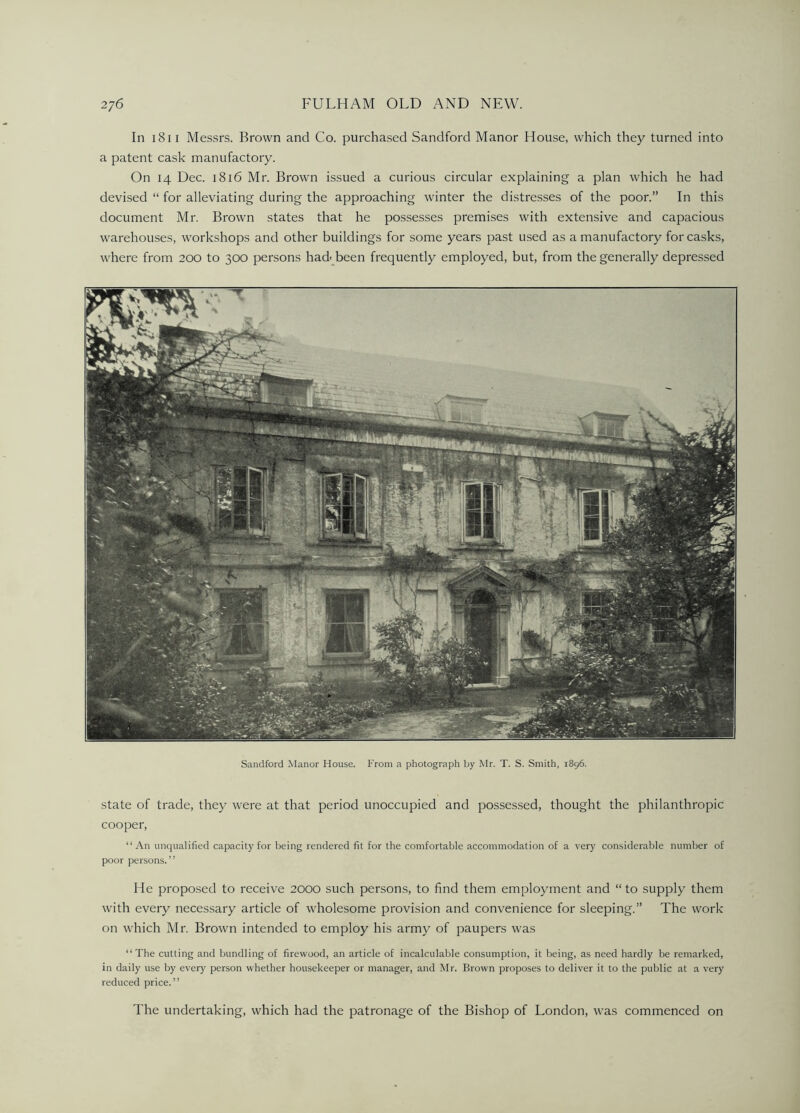 In 1811 Messrs. Brown and Co. purchased Sandford Manor House, which they turned into a patent cask manufactory. On 14 Dec. 1816 Mr. Brown issued a curious circular explaining a plan which he had devised “ for alleviating during the approaching winter the distresses of the poor.” In this document Mr. Brown states that he possesses premises with extensive and capacious warehouses, workshops and other buildings for some years past used as a manufactory for casks, where from 200 to 300 persons had' been frequently employed, but, from the generally depressed Sandford Manor House. From a photograph by Mr. T. S. Smith, 1896. state of trade, they were at that period unoccupied and possessed, thought the philanthropic cooper, “An unqualified capacity for being rendered fit for the comfortable accommodation of a very considerable number of poor persons. ” He proposed to receive 2000 such persons, to find them employment and “ to supply them with every necessary article of wholesome provision and convenience for sleeping.” The work on which Mr. Brown intended to employ his army of paupers was “The cutting and bundling of firewood, an article of incalculable consumption, it being, as need hardly be remarked, in daily use by every person whether housekeeper or manager, and Mr. Brown proposes to deliver it to the public at a very reduced price.” The undertaking, which had the patronage of the Bishop of London, was commenced on