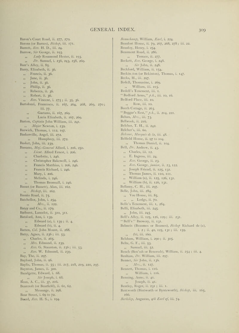 Baron’s Court Road, ii. 277, 279. Barons (or Barnes), Bishop, iii. 171. Barrett, Rev. H. D., iii. 24. Barrow, .SY/-George, ii. 193. ,, I.ady Rosamond Hester, ii. 193. ,, Dr. Samuel, i. 236, 243, 258, 269. Barr’s Alley, ii. 85. Barry, Elizabeth, ii. 36. ,, Francis, ii. 36. ,, Jane, ii. 36. ,, John, ii. 36. ,, Philip, ii. 36. ,, Rebecca, ii. 36. ,, Robert, ii. 36. ,, Rev. Vincent, i. 275 ; ii. 35, 36. Bartolozzi, Francesco, ii. 167, 264, 26S, 269, 270; iii. 77. ,, Gaetano, ii. 167, 269. ,, Lucia Elizabeth, ii. 167, 269. Barton, Captain John William, iii. 241. ,, Major Newton, i. 239. Barwick, Thomas, i. 112, 197. Baskerville, Angel, iii. 272. ,, Humphrey, iii. 272. Basket, John, iii. 239. Bassano, Maj.-General Alfred, i. 206, 250. ,, Lieut. Alfred Ernest, i. 206. ,, Charlotte, i. 246. ,, Christopher Bakewell, i. 246. ,, Francis Matthias, i. 206, 246. ,, Francis Richard, i. 246. ,, Mary, i. 206. ,, Melinda, i. 246. ,, Thomas Bromsall, i. 246. Basset (or Bassett), Alan, iii. 162. ,, Bishop, iii. 162. Basuto Road, ii. 75. Eatchellor, John, i. 254. ,, Mrs., ii. 122. Batey and Co., ii. 179. Bathurst, Lancelot, ii. 310, 311. Balsford, Ann, i. 139. ,, Edward (a), i. 139 ; ii. 4. ,, Edward (b), ii. 4. Batten, Cot. John Mount, ii. 2S8. Batty, Agnes, ii. 236 ; iii. 53. ,, Charles, ii. 265. ,, Mrs. Edmund, ii. 239. ,, Rev. G. Staunton, ii. 236 ; iii. 53. ,, Rev. W. Edmund, ii. 239. Bay, The, ii. 297. Bayford, John, ii. 96. Baylis, Thomas, ii. 55 ; iii. 217, 218, 219, 220, 297. Baynton, James, ii. 300. Bazalgette, Edward, i. 68. ,, Sir Joseph, i. 68. Bean, A. C., iii. 37, 216. Bearcroft (or Bearfield), ii. 61, 62. ,, Messuage, ii. 29S. Bear Street, i. 69 to 72. Board, Rev. II. S., i. 194- Beauchamp, William, Earl, i. 224. Beaufort House, ii. 79, 267, 268, 278; iii. 22. IJeaufoy, Henry, i. 254. Beaumont Road, ii. 2S6. ,, Terrace, ii. 277. Beckett, Rev. George, i. 24S. ,, Sir John, ii. 248. Beckford, William, ii. 154. Beckin;ton (or Bekinton), Thomas, i. 147. Becks, II., iii. 297. Bedell, Thomasine, i. 269. ,, William, iii. 215. Bedell’s Tenement, iii. 1. “ Bedford Arms,” p.h., iii. 10, 16. Bedford Flace, iii. 10. ,, Row, iii. 10. Beech Cottage, ii. 263. “Beggar’s Rest,”/./:., ii. 214, 221. Behan, Mrs., iii. 73. Belbrook, ii. 216. Belcher, T. IL, ii. 242. Belcher’s, iii. 60. Belcour, Marquis de la, iii. 48. Belfield House, ii. 97 to 104. ,, Thomas Daniel, ii. 104. Bell, Dr. Andrew, ii. 43. ,, Charles, iii. 12. ,, E. Ingress, iii. 24. ,, Rev. George, ii. 23. ,, Rev. George, junior, ii. 23, 122. ,, Joseph Friend, ii. 125, 131. ,, Thomas James, ii. no, iii. ,, William (a), ii. 125, 126, 131. ,, William (b), ii. 126, 131. Bellamy, C. H., iii. 297. Belle, John, iii. 2S4. ,, Vue House, iii. 85. ,, ,, Lodge, ii. 70. Belle’s Tenement, iii. 1, 2S4. Belli, Elizabeth, iii. 245. ,, John, iii. 245. Bell’s Alley, ii. 125, 126, 129; iii. 231. “Bell’s” Brewery, ii. 131. Belmeis (Beaumes or Beames), Bishop Richard de (a), i. 2 ; ii. 40, 125, 131 ; iii. 159. ,, (b), iii. 160. Belsham, William, i. 290 ; ii. 305. Beltz, G. F., iii. 53. ,, Samuel, iii. 52. Bench (Ben’ssh or Benerssh), William, ii. 254 ; iii. 4. Benham, Dr. William, iii. 297. Bennet, Aw-John, ii. 136. ,, Mrs., ii. 127. Bennett, Thomas, i. 116. ,, William, i. 116. Benning, Anne, ii. 41. ,, Joseph, ii. 41. Bentley, Roger, ii. 231 ; iii. 1. Bentworth (Bintworth or Bynteworth), Bishop, iii. 165, 166. Berkeley, Augustus, 4th Earl of, iii. 74.