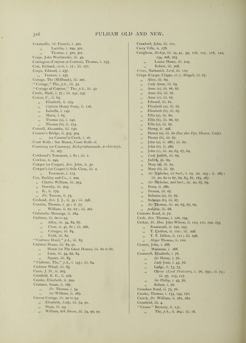 Cornwallis, Sir Francis, i. 300. ,, Laetitia, i. 299, 301. ,, Thomas, i. 300, 301. Corpe, John Westbrooke, iii. 49. Corrington (Coryton or Coriton), Thomas, i. 235. Cost, Richard, clerk, i. 17 ; iii. 271. Cosyn, Edward, i. 257. ,, Frances, i. 257. Cottage, The (Millbank), iii. 221. “Cottage,” The, p.h., iii. 52. “ Cottage of Content,” The, p.h., iii. 52. Cottle, Mark, i. 77 ; iii. 231, 237. Cotton, C., ii. 65. ,, Elizabeth, ii. 174. ,, Captain Henry Perry, ii. 116. ,, Isabella, i. 142. ,, Maria, i. 65. ,, Thomas (a), i. 142. ,, Thomas (b), ii. 174. Cottrell, Alexander, iii. 150. Counter’s Bridge, ii. 303, 304. ,, (or Caunter’s) Creek, i. 16. Court Rolls : See Manor, Court Rolls of. Courtenay (or Courtney), Bishop (afterwards Archbishop), iii. 167. Cowheard’s Tenement, i. 80; iii. 1. Cowlese, ii. 249. Covvper (or Couper), Rev. John, ii. 30. Cowper’s (or Cooper’s) Stile Close, iii. 2. ,, Tenement, i. 115. Cox, Buckley and Co., i. 209. ,, Charles William, iii. 203. ,, Dorothy, iii. 203. ,, R., ii. 179. ,, Dr. Travers, ii. 75. Coxhead, Rev. J. J., ii. 39 ; iii. 298. Coxston, Thomas, i. 32 ; ii. 77. ,, William, ii. 61, 62 ; iii. 261. Crabstocks Messuage, ii. 284. Crabtree, iii. 60 to 93. ,, Alley, iii. 54, 82, 87. ,, Close, ii. 41, 81 ; iii. 266. ,, Cottages, iii. 84. ,, Field, iii. 82. “Crabtree Hotel,” p.h., iii. 85. Crabtree House, iii. 82, 91. ,, House (or The Great House), iii. 60 to 81. ,, Lane, iii. 54, 62, 84. ,, Square, iii. 85. “Crabtree, The,” p.h., i. 145; iii. 84. Crabtree Wharf, iii. 85. Crace, J. D., ii. 265. Cranfield, R. E., ii. 216. Cranke, Elizabeth, ii. 200. Cranmer, Susan, ii. 187. ,, Dr. Thomas, i. 54. ,, Sir William, ii. 289. Craven Cottage, iii. 90 to 93. ,, Elizabeth, Lady, iii. 74, 91. ,, Steps, iii. 93. ,, William, 6th Baron, iii. 74, 90, 91. Crawford, John, iii. iii. Crecy Villa, ii. 178. Creighton, Bishop, iii. 24, 41, 59, 116, 117, 118, 120 154, 208, 265. ,, Louise Hume, iii. 209. ,, Robert, iii. 208. Crewe, Nathaniel, Lord, iii. 119. Crispe (Cryspe, Cripps, etc.), Abigail, iii. 67. ,, Alice, iii. 69. ,, Lady Anne, iii. 65. ,, Anne (a), iii. 66, 67. ,, Anne (b), iii. 67. ,, Anne (c), iii. 67. ,, Edward, iii. 61. ,, Elizabeth (a), iii. 67. ,, Elizabeth (b), iii. 67. ,, Ellis (a), iii. 60. ,, Ellis (b), iii. 66, 67. ,, Ellis (c), iii. 67. ,, Henry, ii. 298. ,, Hester (a), iii. 60 (See also Pye, Hester, Lady). ,, Hester (b), iii. 67. ,, John (a), ii. 286; iii. 60. ,, John (b), ii. 286. ,, John (c), iii. 20, 65, 67, 69. ,, Lady Judith, iii. 69. ,, Judith, iii. 69. ,, Mary (a1), iii. 61. ,, Mary (b), iii. 67. ,, Sir Nicholas, 1st bart., i. 19, 20, 293; ii. 287 iii. 20, 60 to 67, 69, 83, 87, 185, 287. ,, Sir Nicholas, 2nd bart., iii. 20, 67, 69. ,, Peter, ii. 286. ,, I’rescot, iii. 67. ,, Rebecca (a), iii. 67. ,, Rebecpa (b), iii. 67. ,, Sir Thomas, iii. 20, 65, 67, 69. ,, pedigree, iii. 68. Cristowe Road, ii. 72. Croft, Rev. Thomas, i. 126, 194. Croker, Rt. Hon. John Wilson, ii. no, iii, 192, 193. ,, Rosamond, ii. 192, 193. ,, T. Crofton, ii. no; iii. 298. ,, T. E. Dillon, ii. iii ; iii. 298. ,, Major Thomas, ii. no. Cromie, John, i. 288. ,, Marianne, i. 288. Cromwell, Elizabeth, i. 76. ,, Sir Henry, i. 76. „ Lady Joan, i. 45. 76. ,, Lodge, ii. 73, 75. ,, Oliver (Lord Protector), i. 76, 259 ; ii. 73 iii. 97, 105, 117. „ Sir Philip, i. 45, 76. ,, Robert, i. 76. Crondace Road, ii. 75, 76. Crooke, Thomas, i. 153, 154, 170. Crotch, Dr. William, ii. 281, 282. Crowfield, iii. 4. “Crown” Brewery, ii. 131. ,, The,/.//., ii. 264; iii. 18.