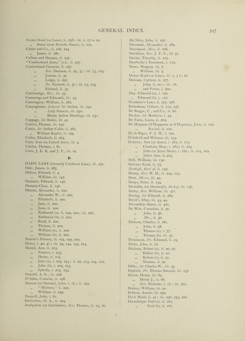 31/ Crown Road (or Lane), ii. 25S ; iii. 1, 17 to 20. ,, Street (now Novello Street), ii. 109. Cubitt and Co., ii. 106, 224. ,, James, ii. 281. Cullum and Sharpus, ii. 247. “Cumberland Arms,” p.h., ii. 297. Cumberland Crescent, ii. 297. ,, Rev. Denison, ii. 24, 37 ; iii. 73, 195. ,, Joanna, ii. 37. ,, Lodge, ii. 297. ,, Dr. Richard, ii. 37 ; iii. 73, 195. ,, Richard, ii. 37. Cumberlege, Mrs., iii. 55. Cummings and Edmonds, iii. 23. Cunnington, William, ii. 282. Cunynghame, General Sir Arthur, iii. 230. ,, Lady Frances, iii. 230. ,, Ilenry Arthur Hardinge, iii. 230. Cuppage, Sir Burke, iii. 41. Currier, Thomas, iii. 252. Curtis, Sir Arthur Colin, ii. 2S1. ,, William Kaylet, ii. 194. Cutler, Elizabeth, ii. 265. Cutte Acre (or Cutted Acre), iii. 4. Cuttler, Thomas, i. 81. Cutts, J. E. K. and J. 1’., iii. 19. D DAISY LANE (formerly Cutthroat Lane), iii. 251. Dale, James, ii. 285. Dalton, Edward, ii. 4. ,, William, iii. 147. Damarie, Edward, ii. 146. Damaris Close, ii. 146. Dancer, Alexander, ii. 200. ,, Alexander W., ii. 200. ,, Elizabeth, ii. 200. ,, Jane, ii. 200. ,, Joan, ii. 200. ,, Nathaniel (a), ii. 199, 200; iii. 262. ,, Nathaniel (b), ii. 200. ,, Road, ii. 200. ,, Thomas, ii. 200. ,, William (a), ii. 200. ,, William (b), ii. 200. Dancer’s Nursery, ii. 194, 199, 200. Danes, i. 40, 41 ; iii. 94, 144, 145, 214. Daniel, Ann, ii. 103. ,, Frances, i. 253. ,, Henry, ii. 103. ,, John (a), i. 205, 253; ii. 96, 103, 104, io5, „ John (b), i. 205, 253. ,, Sybella, i. 205, 253. Daniell, A. E., iii. 298. D’Anka, Cornelia, ii. 198. Danson (or Dansan), John, i. 17 ; ii. 249. ,, “ Mistress,” ii. 249. ,, William, ii. 249. Danyell, John, i. 81. Darbishire, II. A., ii. 224. Da Silva, John, ii. 197. Davenant, Alexander, ii. 2S9. Davenport, Miss, ii. 16S. Davidson, Rev. J. P. F., iii. 51. Davies, Timothy, ii. 219. Dawbroke’s Tenement, i. 115. Dawe, Margery, iii. 7. ,, William, iii. 5. Dawes Road (or Lane), iii. 1, 5 to 16. Dawson, Captain, ii. 277. ,, John, ii. 211 ; iii. 16. ,, and Potter, i. 200. Day, Edmund (a), i. 126. ,, Edmund (b), i. 125. Deadman’s Lane, ii. 277, 27S. Debenham, Gilbert, ii. 112, 248. De Bergue, C., and Co., ii. 82. Decker, Sir Matthew, i. 54. De Faria, Lucia, ii. 269. De Ilopman (d’Hoppman or dTIopman), John, ii. 102. ,, Rachel, ii. 102. De la Bigne, F. J. II., i. 290. Delafield and Webster, iii. 233. Delattre, Ann (or Anne), i. 289, ii 264. ,, Charlotte Mary, i. 289; ii. 264. ,, John (or Jean) Marie, i. 289 ; ii. 264, 269. ,, Juliet Ann, ii. 264. Dell, William, iii. 150. Delvino Road, ii. 75. Denbigh, Earl of, ii. 159. Denny, Rev. W. II., ii. 224, 225. Dent, Misses, iii. 49. Denys, Peter, ii. 154. Deorulfu, (or Deorwulf), Bishop, iii. 156. Derby, Rev. William, iii. 271. Dering, Sir Edward, ii. 289. Devil’s Alley, iii. 43, 44. Devonshire Street, ii. 306. De Witt, Cornelius, ii. 56. ,, John, ii. 56. ,, Mrs., ii. 56. Dickens, Charles, ii. 281. ,, John, ii. 58. ,, Thomas (a), i. 77. ,, Thomas (b), iii. 57. Dickinson, Dr. Edmund, ii. 23. Dicks, John, ii. 72. Dickson, Robert (a), ii. 90, 91. ,, Robert (b), ii. 91. ,, Robert (c), ii. 91. ,, Thomas, ii. 91. Dilke, Sir Charles W., iii. 35. Diplock, Dr. Thomas Bramah, iii. 237. Dixon, Henry, iii. 83. ,, Henry J., ii. 68. ,, Rev. Nicholas, i. 17 ; iii. 270. Dobree, William, iii. 91. Dobson, Austin, iii. 299. Dock Mead, ii. 41 ; iii. 256, 259, 266. Docminique Paul (a), ii. 161.