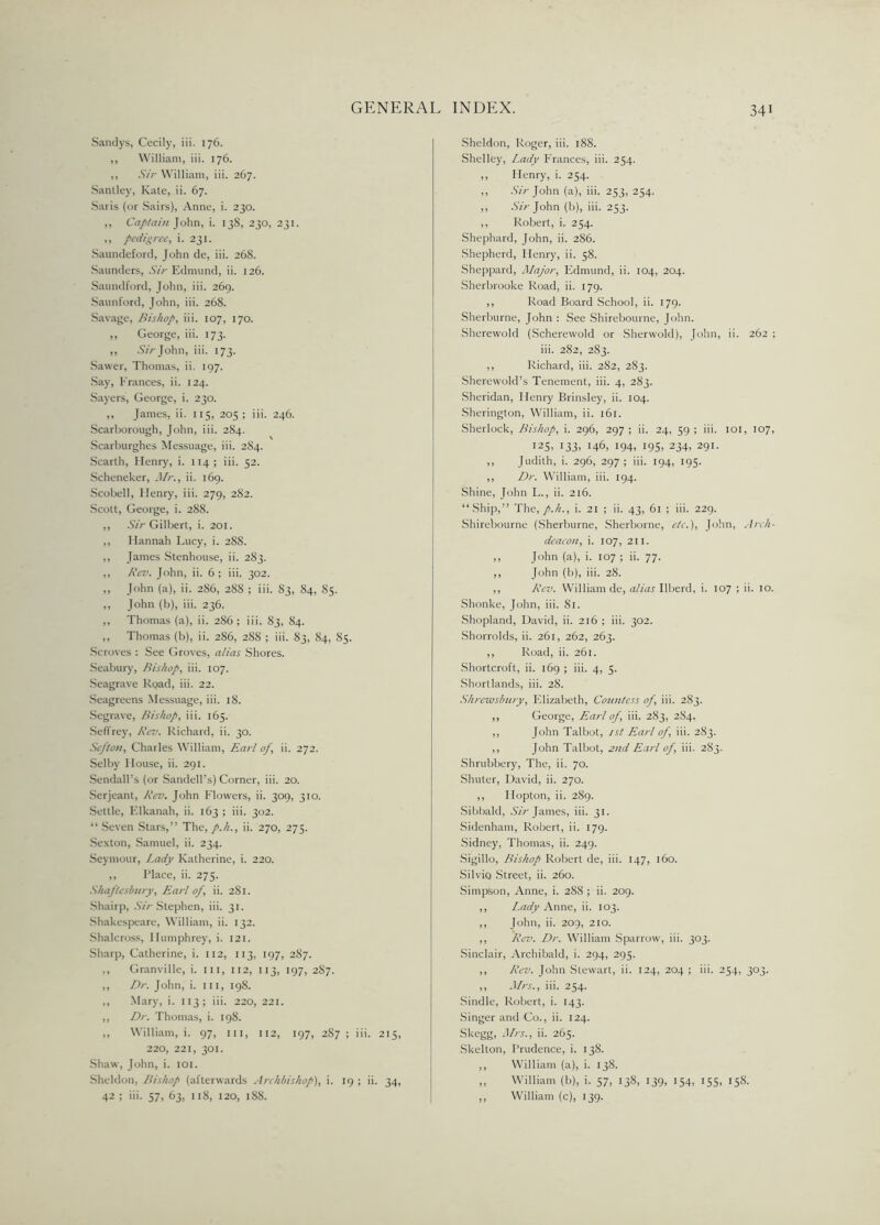 Sandys, Cecily, iii. 176. ,, William, iii. 176. ,, Sir William, iii. 267. Santley, Kate, ii. 67. Saris (or Sairs), Anne, i. 230. ,, Captain John, i. 138, 230, 231. ,, pedigree, i. 231. Saundeford, John de, iii. 268. Saunders, Sir Edmund, ii. 126. Saundford, John, iii. 269. Saunford, John, iii. 268. Savage, Bishop, iii. 107, 170. ,, George, iii. 173. ,, ArV John, iii. 173. Sawer, Thomas, ii. 197. Say, Frances, ii. 124. Sayers, George, i. 230. ,, James, ii. 115, 205 ; iii. 246. Scarborough, John, iii. 284. Scarburghes Messuage, iii. 284. Scarth, Henry, i. 114 ; iii. 52. Scheneker, Mr., ii. 169. Scobell, Henry, iii. 279, 282. Scott, George, i. 288. ,, Sir Gilbert, i. 201. ,, Hannah Lucy, i. 288. ,, James Stenhouse, ii. 283. ,, Rev. John, ii. 6 ; iii. 302. ,, John (a), ii. 2S6, 288 ; iii. 83, 84, 85. ,, John (b), iii. 236. ,, Thomas (a), ii. 286; iii. 83, 84. ,, Thomas (b), ii. 286, 288 ; iii. 83, 84, 85. Scroves : See Groves, alias Shores. Seabury, Bishop, iii. 107. Seagrave Road, iii. 22. Seagreens Messuage, iii. 18. Segrave, Bishop, iii. 165. Sefl'rey, Rev. Richard, ii. 30. Sefton, Charles William, Earl of, ii. 272. Selby House, ii. 291. Sendall’s (or Sandell’s) Corner, iii. 20. Serjeant, Rev. John Flowers, ii. 309, 310. Settle, Elkanah, ii. 163 ; iii. 302. “Seven Stars,” The, p.h., ii. 270, 275. Sexton, Samuel, ii. 234. Seymour, Lady Katherine, i. 220. ,, Place, ii. 275. Shaftesbury, Earl of, ii. 281. Shairp, Sir Stephen, iii. 31. Shakespeare, William, ii. 132. Shalcross, Humphrey, i. 121. Sharp, Catherine, i. 112, 113, 197, 287. ., Granville, i. Ill, 112, 113, 197, 287. ,, Dr. John, i. iii, 198. ,, Mary, i. 113 ; iii. 220, 221. ,, Dr. Thomas, i. 198. ,, William, i. 97, iii, 112, 197, 2S7 ; iii. 215, 220, 221, 301. Shaw, John, i. 101. Sheldon. Bishop (afterwards Archbishop), i. 19 ; ii. 34, 42 ; iii. 57, 63, 118, 120, 188. Sheldon, Roger, iii. 188. Shelley, Lady Frances, iii. 254. ,, Henry, i. 254. ,, Sir John (a), iii. 253, 254. ,, Sir John (b), iii. 253. ,, Robert, i. 254. Shephard, John, ii. 286. Shepherd, Henry, ii. 58. Sheppard, Major, Edmund, ii. 104, 204. Sherbrooke Road, ii. 179. ,, Road Board School, ii. 179. Sherburne, John : See Shirebourne, John. Sherewold (Scherewold or Sherwold), John, ii. 262 ; iii. 282, 283. ,, Richard, iii. 282, 283. Sherewold’s Tenement, iii. 4, 283. Sheridan, Henry Brinsley, ii. 104. Sherington, William, ii. 161. Sherlock, Bishop, i. 296, 297; ii. 24, 59; iii. 101, 107, 125, 133, 146, 194, 195. 234, 291. ,, Judith, i. 296, 297; iii. 194, 195. ,, Dr. William, iii. 194. Shine, John L., ii. 216. “Ship,” The,>• 21 ; ii. 43, 61 ; iii. 229. Shirebourne (Sherburne, Sherborne, etc.), John, Arch- deacon, i. 107, 211. ,, John (a), i. 107 ; ii. 77. ,, John (b), iii. 28. ,, Rev. William de, alias Ilberd, i. 107 ; ii. 10. Shonke, John, iii. 81. Shopland, David, ii. 216 ; iii. 302. Shorrolds, ii. 261, 262, 263. ,, Road, ii. 261. Shortcroft, ii. 169 ; iii. 4, 5. Shortlands, iii. 28. Shrewsbury, Elizabeth, Countess of, iii. 283. ,, George, Earl of, iii. 283, 2S4. ,, John Talbot, 1st Earl of, iii. 283. ,, John Talbot, 2nd Earl of, iii. 283. Shrubbery, The, ii. 70. Shuter, David, ii. 270. ,, Ilopton, ii. 289. Sibbald, Sir James, iii. 31. Sidenham, Robert, ii. 179. Sidney, Thomas, ii. 249. Sigillo, Bishop Robert de, iii. 147, 160. Silvio Street, ii. 260. Simpson, Anne, i. 288 ; ii. 209. ,, Lady Anne, ii. 103. ,, John, ii. 209, 210. ,, Rev. Dr. William Sparrow, iii. 303. Sinclair, Archibald, i. 294, 295. ,, Rev. John Stewart, ii. 124, 204 ; iii. 254, 303. ,, Mrs., iii. 254. Sindle, Robert, i. 143. Singer and Co., ii. 124. Skegg, Mrs., ii. 265. Skelton, Prudence, i. 138. ,, William (a), i. 138. ,, William (b), i. 57, 138, 139, 154, 155, 158. ,, William (c), 139.