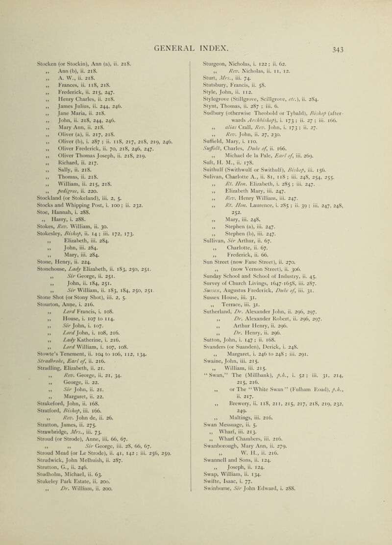 Stocken (or Stockin), Ann (a), ii. 218. ,, Ann (b), ii. 218. ,, A. YV., ii. 218. ,, Frances, ii. 118, 218. ,, Frederick, ii. 215, 247. ,, Ilenry Charles, ii. 218. ,, James Julius, ii. 244, 246. ,, Jane Maria, ii. 218. ,, John, ii. 218, 244, 246. ,, Mary Ann, ii. 218. ,, Oliver (a), ii. 217, 218. ,, Oliver (b), i. 287 ; ii. 11S, 217, 218, 219, 246. ,, Oliver Frederick, ii. 70, 218, 246, 247. ,, Oliver Thomas Joseph, ii. 218, 219. ,, Richard, ii. 217. ,, Sally, ii. 218. ,, Thomas, ii. 218. ,, William, ii. 215, 218. ,, pedigree, ii. 220. Stockland (or Stokeland), iii. 2, 5. Stocks and Whipping Post, i. 100; ii. 232. Stoe, Hannah, i. 288. ,, Harry, i. 288. Stokes, Rev. William, ii. 30. Stokesley, Bishop, ii. 14 ; iii. 172, 173. ,, Elizabeth, iii. 284. ,, John, iii. 284. ,, Mary, iii. 284. Stone, Henry, ii. 224. Stonehouse, Lady Elizabeth, ii. 183, 250, 251. ,, Sir George, ii. 251. ,, John, ii. 184, 251. ,, Sir William, ii. 183, 184, 250, 251 Stone Shot (or Stony Shot), iii. 2, 5. Stourton, Anne, i. 216. ,, Lord Francis, i. 108. ,, House, i. 107 to 114. ,, .Sr;-John, i. 107. ,, Lord John, i. 108, 216. ,, Lady Katherine, i. 216. ,, Lord William, i. 107, 108. Stowte’s Tenement, ii. 104 to 106, 112, 134. Stradbroke, Earl of, ii. 216. Stradling, Elizabeth, ii. 21. ,, Rev. George, ii. 21, 34. ,, George, ii. 22. ,, Sir John, ii. 21. ,, Margaret, ii. 22. Strakeford, John, ii. 168. Stratford, Bishop, iii. 166. ,, Rev. John de, ii. 26. Stratton, James, ii. 275. Strawbridge, Mrs., iii. 73. Stroud (or Strode), Anne, iii. 66, 67. ,, ,, Sir George, iii. 28, 66, 67. Stroud Mead (or Le Strode), ii. 41, 142 ; iii. 256, 259. Strudwick, John Melhuish, ii. 287. Strutton, G., ii. 246. Studholm, Michael, ii. 63. Stukeley Park Estate, ii. 200. ,, Dr. William, ii. 200. Sturgeon, Nicholas, i. 122; ii. 62. ,, Rev. Nicholas, ii. 11, 12. Sturt, Mrs., iii. 74. Stutsbury, Francis, ii. 58. Style, John, ii. 112. Stylegrove (Stillgrove, Scillgrove, etc.), ii. 284. Stynt, Thomas, ii. 287 ; iii. 6. Sudbury (otherwise Theobold or Tybald), Bishop (after- wards Archbishop), i. 173 ; ii. 27 ; iii. 166. ,, alias Crall, Rev. John, i. 173 ; ii. 27. ,, Rev. John, ii. 27, 230. Suffield, Mary, i. no. Suffolk, Charles, Duke of, ii. 166. ,, Michael de la Pale, Earl of, iii. 269. Suft, H. M., ii. 178. Suithulf (Swithwulf or Swithulf), Bishop, iii. 156. Sulivan, Charlotte A., ii. 81, 118 ; iii. 248, 254, 255. ,, Rt. Hon. Elizabeth, i. 285 ; iii. 247. ,, Elizabeth Mary, iii. 247. ,, Rev. Henry William, iii. 247. ,, Rt. Hon. Laurence, i. 285 ; ii. 39 ; iii. 247, 248, 252. ,, Mary, iii. 248. ,, Stephen (a), iii. 247. ,, Stephen (b), iii. 247. Sullivan, Sir Arthur, ii. 67. ,, Charlotte, ii. 67. ,, Frederick, ii. 66. Sun Street (now Fane Street), ii. 270. ,, (now Vernon Street), ii. 306. Sunday School and School of Industry, ii. 45. Survey of Church Livings, 1647-1658, iii. 2S7. Sussex, Augustus Frederick, Duke of, iii. 31. Sussex House, iii. 31. ,, Terrace, iii. 31. Sutherland, Dr. Alexander John, ii. 296, 297. ,, Dr. Alexander Robert, ii. 296, 297. ,, Arthur Henry, ii. 296. ,, Dr. Henry, ii. 296. Sutton, John, i. 147 ; ii. 168. Svanders (or Suanden), Derick, i. 248. ,, Margaret, i. 246 to 24S ; iii. 291. Swaine, John, iii. 215. ,, William, iii. 215. “Swan,” The (Millbank), p.h., i. 52; iii. 31, 214, 215, 216. ,, or The “ White Swan ” (Fulham Road), p.h., ii. 217. ,, Brewery, ii. 118, 211, 215, 217, 218, 219, 232, 249. ,, Makings, iii. 216. Swan Messuage, ii. 5. ,, Wharf, iii. 213. ,, Wharf Chambers, iii. 216. Swanborottgh, Mary Ann, ii. 279. „ W. II., ii. 216. Swannell and Sons, ii. 124. ,, Joseph, ii. 124. Swap, William, ii. 134. Swifte, Isaac, i. 77. Swinburne, Sir John Edward, i. 288.