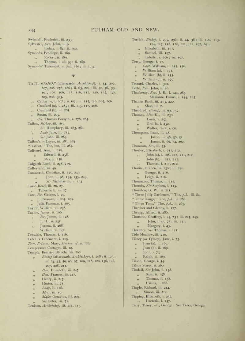 Swindell, Frederick, iii. 233. Sylvester, Rev. John, ii. 9. ,, Joshua, i. 84; ii. 302. Symonds, Penelope, ii. 189. ,, Robert, ii. 189. ,, Thomas, i. 46, 93; ii. 189. Symonds’ Tenement, ii. 249, 250; iii. 1, 4. T TAIT, BISHOP (afterwards Archbishop), i. 14, 202, 207, 208, 278, 286 ; ii. 65, 224 ; iii. 40, 56, 59, 101, 105, 106, 115, 116, 117, 120, 135, 139, 205, 206, 303. ,, Catharine, i. 207 ; ii. 65 ; iii. 115, 116, 205, 206. ,, Craufurd (a), i. 285 ; iii. 115, 117, 206. ,, Craufurd (b), iii. 205. ,, Susan, iii. 205. ,, Col. Thomas Forsyth, i. 278, 285. Talbot, Bishop, iii. 163. ,, Sir Humphrey, iii. 2S3, 284. ,, Lady Jane, iii. 283. ,, .SVVJohn, iii. 283. Talbot’s or Leyes, iii. 283, 284. “ Talbot,” The, inn, iii. 284. Talfourd, Ann, ii. 258. ,, Edward, ii. 258. ,, Mrs. ii. 258. Talgarth Road, ii. 278, 279. Talleyrand, iii. 49. Tam worth, Christian, ii. 135, 249. „ John, ii. 98, 134, 135, 249. ,, Sir Nicholas de, ii. 134. Tasso Road, iii. 26, 27. ,, Tabernacle, iii. 27. Tate, Dr. George, i. 79. ,, f. Passman, i. 205, 209. ,, Julia Passman, i. 205. Tayler, William, iii. 238. Taylor, James, ii. 106. ,, Dr. James, ii. 128. „ J. IT, ii. 235. ,, Joanna, ii. 268. ,, William, ii. 142. Teasdale, Thomas, i. 116. Tebell’s Tenement, i. 115. Tech, Princess Mary, Duchess of, ii. 123. Temperance Cottages, iii. 12. Temple, Beatrice Blanche, iii. 208. ,, Bishop (afterwards Archbishop), i. 208 ; ii. 123 ; iii. 24, 43, 59, 96, 97, 109, 118, 120, 136, 146, 207, 208, 211. ,, Hon. Elizabeth, iii. 247. ,, Hon. Frances, iii. 247. ,, Henry, ii. 217. ,, Hester, iii. 71. ,, Lady, ii. 106. ,, Airs., iii. 10. ,, Major Octavius, iii. 207. ,, Sir Peter, iii. 71. Tenison, Archbishop, iii. ill, 113. Terrick, Bishop, i. 295, 296 ; ii. 24, 38 ; iii. 100, 114, 117, 118, 120, 121, 122, 197, 291. ,, Elizabeth, iii. 197. ,, Samuel, iii. 197. ,, Tabitha, i. 296 ; iii. 197. Terry, George, i. 77. ,, Capt. William, ii. 155, 156. ,, William (a), i. 171. ,, William (b), ii. 155. ,, William (c), ii. 155. Testard, Charles, i. 302. Tette, Rev. John, ii. 26. Thackeray, Rev. J. R., i. 144, 285. ,, Marianne Emma, i. 144, 285. Thames Bank, iii. 213, 220. ,, Shot, iii. 2. Theodred, Bishop, iii. 99, 157. Thomas, Miss K., iii. 230. ,, Louis, i. 252. ,, Urcilla, i. 252. ,, Walter, clerk, i. 90. Thompson, Isaac, iii. 48. ,, Jacob, iii. 48, 50, 51. ,, James, ii. 69, 74, 262. Thomson, Dr., iii. 73. Thorley, Elizabeth, i. 211, 212. ,, John (a), i. 108, 147, 211, 212. ,, John (b), i. 211, 212. ,, Thomas, i. 211, 212. Thorne, Francis, ii. 130 ; iii. 246. ,, George, ii. 216. ,, Leigh, ii. 216. Thorneton, Thomas, ii. 113. Thornix, Sir Stephen, i. 115. Thornton, G. W., ii. 211. “Three Jolly Gardeners,” The, p.h., iii. 84. “ Three Kings,” The, p.li., ii. 286. “ Three Tuns,” The,/.//., ii. 263. Thresher and Glenny, ii. 177. Thrupp, Alfred, ii. 286. Thurston, Geoffrey, i. 43, 75 ; iii. 225, 249. „ John, i. 43, 75 ; iii. 231. ,, Margery, i. 43. Thwaites, Sir Thomas, i. 115. Tide Meadow, iii. 210. Tilney (or Tylney), Jane, i. 73. ,, Joan (a), ii. 169. ,, Joan (b), ii. 169. ,, John, i. 73. ,, Ralph, ii. 169. Tilson, George, i. 54. Tilton Street, ii. 260. Tindall, Sir John, ii. 158. ,, Sara, ii. 158. ,, Thomas, ii. 158. ,, Ursula, i. 268. Tingle, Richard, iii. 214. ,, Simon, iii. 214. Tipping, Elizabeth, i. 257. ,, Lucretia, i. 257. Tirry, Tirrey, etc., George : See Terry, George.