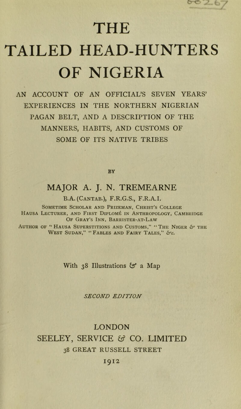 THE TAILED HEAD-HUNTERS OF NIGERIA AN ACCOUNT OF AN OFFICIAL’S SEVEN YEARS’ EXPERIENCES IN THE NORTHERN NIGERIAN PAGAN BELT, AND A DESCRIPTION OF THE MANNERS, HABITS, AND CUSTOMS OF SOME OF ITS NATIVE TRIBES BY MAJOR A. J. N. TREMEARNE B.A. (Cantab.), F.R.G.S., F.R.A.I, Sometime Scholar and Prizeman, Christ's College Hausa Lecturer, and First Diploma in Anthropology, Cambridge Of Gray’s Inn, Barrister-at-Law Author of “Hausa Superstitions and Customs, “The Niger <5p the West Sudan,” “ Fables and Fairy Tales, &^c. With 38 Illustrations isf a Map SJECOArn EDITION LONDON SEELEY, SERVICE ^ CO. LIMITED 38 GREAT RUSSELL STREET 1912