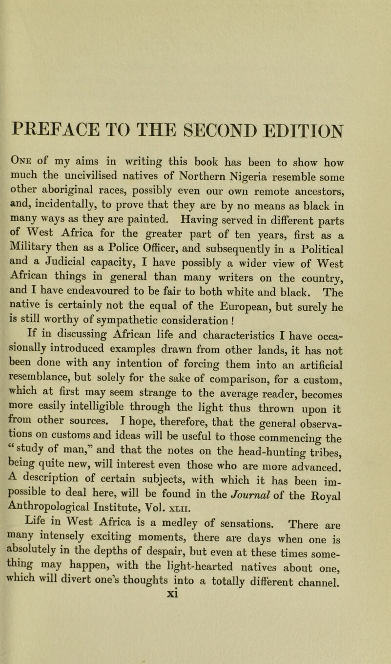 PREFACE TO THE SECOND EDITION One of my aims in writing this book has been to show how much the uncivilised natives of Northern Nigeria resemble some other aboriginal races, possibly even our own remote ancestors, and, incidentally, to prove that they are by no means as black in many ways as they are painted. Having served in different parts of West Africa for the greater part of ten years, first as a Military then as a Police Officer, and subsequently in a Political and a Judicial capacity, I have possibly a wider view of West African things in general than many writers on the country, and I have endeavoured to be fair to both white and black. The native is certainly not the equal of the European, but surely he is still worthy of sympathetic consideration ! If in discussing African life and characteristics I have occa- sionally introduced examples drawn from other lands, it has not been done with any intention of forcing them into an artificial resemblance, but solely for the sake of comparison, for a custom, which at first may seem strange to the average reader, becomes more easily intelligible through the light thus thrown upon it from other sources. I hope, therefore, that the general observa- tions on customs and ideas will be useful to those commencing the “ study of man,” and that the notes on the head-hunting tribes, being quite new, will interest even those who are more advanced. A description of certain subjects, with which it has been im- possible to deal here, will be found in the Journal of the Royal Anthropological Institute, Vol. xlii. Life in West Africa is a medley of sensations. There are many intensely exciting moments, there are days when one is absolutely in the depths of despair, but even at these times some- thing may happen, with the light-hearted natives about one, which will divert one’s thoughts into a totally different channel.