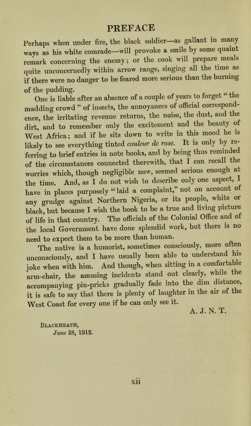 PREFACE Perhaps when under fire, the black soldier—as gallant in many ways as his white comrade—will provoke a smile by some quaint remark concerning the enemy; or the cook will prepare meals quite unconcernedly within arrow range, singing all the time as if there were no danger to be feared more serious than the burning of the pudding. ^ One is liable after an absence of a couple of years to forget “ the madding crowd ” of insects, the annoyances of official correspond- ence, the irritating revenue returns, the noise, the dust, and the dirt, and to remember only the excitement and the beauty of West Africa; and if he sits down to write in this mood he is likely to see everything tinted couleur de rose. It is only by re- ferring to brief entries in note books, and by being thus reminded of the circumstances connected therewith, that I can recall the worries which, though negligible now, seemed serious enough at the time. And, as I do not wish to describe only one aspect, I have in places purposely “ laid a complaint,” not on account of any grudge against Northern Nigeria, or its people, white or black, but because I wish the book to be a true and living picture of life in that country. The officials of the Colonial Office and of the local Government have done splendid work, but there is no need to expect them to be more than human. The native is a humorist, sometimes consciously, more often unconsciously, and I have usually been able to understand his joke when with him. And though, when sitting in a comfortable arm-chair, the amusing incidents stand out clearly, while the accompanying pin-pricks gradually fade into the dim distance, it is safe to say that there is plenty of laughter in the air of the West Coast for every one if he can only see it. A. J. N. T. Blackheath, June 28, 1912.