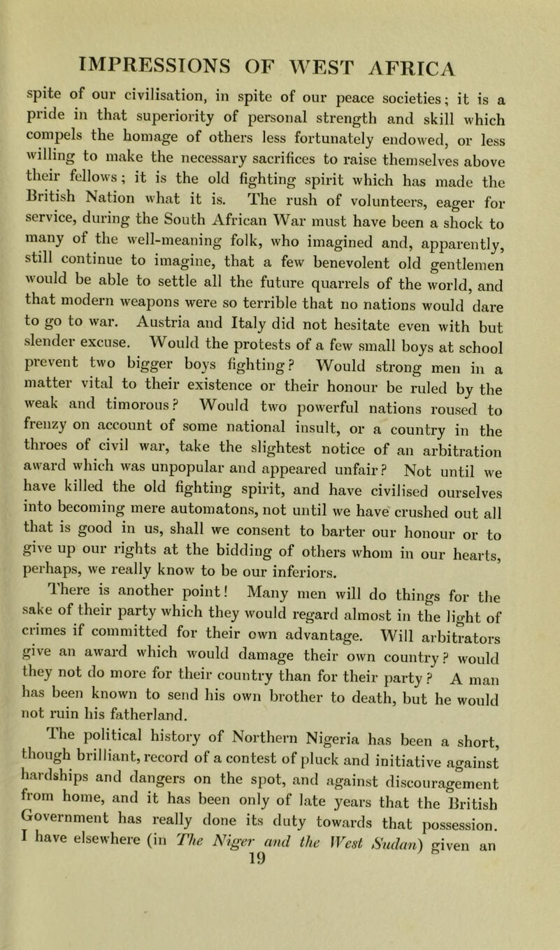 spite of our civilisation, in spite of our peace societies; it is a pride in that superiority of personal strength and skill which compels the homage of others less fortunately endowed, or less willing to make the necessary sacrifices to raise themselves above their fellows; it is the old fighting spirit which has made the llritish Nation what it is. TLhe rush of volunteers, eager for service, during the South African War must have been a shock to many of the well-meaning folk, who imagined and, apparently, still continue to imagine, that a few benevolent old gentlemen would be able to settle all the future quarrels of the world, and that modern weapons were so terrible that no nations would dare to go to war. Austria and Italy did not hesitate even with but slender excuse. Would the protests of a few small boys at school prevent two bigger boys fighting.? Would strong men in a matter vital to their existence or their honour be ruled by the weak and timorous.? Would two powerful nations roused to frenzy on account of some national insult, or a country in the throes of civil war, take the slightest notice of an arbitration award which was unpopular and appeared unfair.? Not until we have killed the old fighting spirit, and have civilised ourselves into becoming mere automatons, not until we have'crushed out all that is good in us, shall we consent to barter our honour or to give up our rights at the bidding of others whom in our hearts, perhaps, we really know to be our inferiors. There is another point! Many men will do things for the sake of their party which they would regard almost in the light of crimes if committed for their own advantage. Will arbitrators give an award which would damage their own country.? would they not do more for their country than for their party.? A man has been known to send his own brother to death, but he would not ruin his fatherland. The political history of Northern Nigeria has been a short, though brilliant, record of a contest of pluck and initiative against hardships and dangers on the spot, and against discouragement from home, and it has been only of late years that the British Government has really done its duty towards that possession. I have elsewhere (in The Niger and the West Sudan) given an