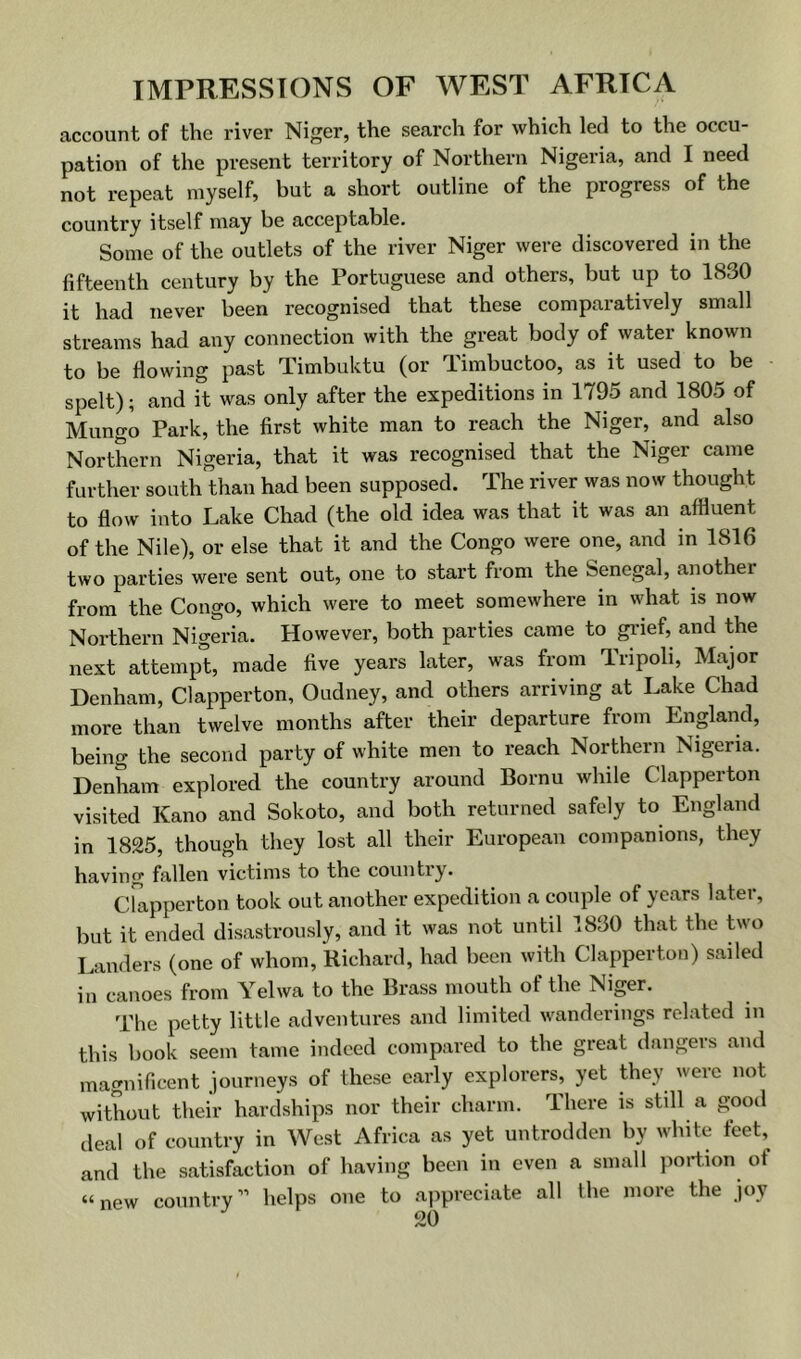 account of the river Niger, the search for which led to the occu- pation of the present territory of Northern Nigeria, and I need not repeat myself, but a short outline of the progress of the country itself may be acceptable. Some of the outlets of the river Niger were discovered in the fifteenth century by the Portuguese and others, but up to 1830 it had never been recognised that these comparatively small streams had any connection with the great body of water known to be flowing past Timbuktu (or Timbuctoo, as it used to be spelt); and it was only after the expeditions in 1795 and 1805 of Mungo Park, the first white man to reach the Niger, and also Northern Nigeria, that it was recognised that the Niger came further south than had been supposed. The river was now thought to flow into Lake Chad (the old idea was that it was an afflurat of the Nile), or else that it and the Congo were one, and in 1816 two parties were sent out, one to start from the Senegal, another from the Congo, which were to meet somewhere in what is now Northern Nigeria. However, both parties came to gi'ief, and the next attempt, made five years later, was from Tripoli, Major Denham, Clapperton, Oudney, and others arriving at Lake Chad more than twelve months after their departure from England, being the second party of white men to reach Northern Nigeria. Denham explored the country around Bornu while Clapperton visited Kano and Sokoto, and both returned safely to England in 1825, though they lost all their European companions, they having fallen victims to the countiy. Clapperton took out another expedition a couple of years later, but it ended disastrously, and it was not until 1830 that the two Landers (one of whom, Richard, had been with Clapperton) sailed in canoes from Yelwa to the Brass mouth of the Nipr. The petty little adventures and limited wanderings related in this book seem tame indeed compared to the great dangers and mamiificent journeys of these early explorers, yet they were not without their hardships nor their charm. There is still a good deal of country in West Africa as yet untrodden by white feet, and the satisfaction of having been in even a small portion of “new country” helps one to appreciate all the more the joy