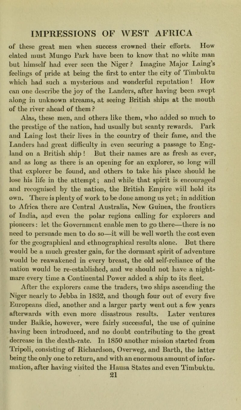 of these great men when success crowned their efforts. How elated must Mungo Park have been to know that no white man but himself had ever seen the Niger ? Imagine Major Laing’s feelings of pride at being the first to enter the city of Timbuktu which had such a mysterious and wonderful reputation ! How can one describe the joy of the Landers, after having been swept along in unknown streams, at seeing British ships at the mouth of the river ahead of them ? Alas, these men, and others like them, who added so much to the prestige of the nation, had usually but scanty rewards. Park and Laing lost their lives in the country of their fame, and the Landers had great difficulty in even securing a passage to Eng- land on a British ship ! But their names are as fresh as ever, and as long as there is an opening for an explorer, so long will that explorer be found, and others to take his place should he lose his life in the attempt; and while that spirit is encouraged and recognised by the nation, the British Empire will hold its own. There is plenty of w ork to be done among us yet; in addition to Africa there are Central Australia, New Guinea, the frontiers of India, and even the polar regions calling for explorers and pioneers : let the Government enable men to go there—there is no need to persuade men to do so—it will be well worth the cost even for the geographical and ethnographical results alone. But there would be a much greater gain, for the dormant spirit of adventure would be reawakened in every breast, the old self-reliance of the nation would be re-established, and we should not have a night- mare every time a Continental Power added a ship to its fleet. After the explorers came the traders, two ships ascending the Niger nearly to Jebba in 1832, and though four out of every five Europeans died, another and a larger party went out a few years afterwards with even more disastrous results. Later ventures under Baikie, however, were fairly successful, the use of quinine having been introduced, and no doubt contributing to the great decrease in the death-rate. In 1850 another mission started from Tripoli, consisting of Richardson, Overweg, and Barth, the latter being the only one to return, and with an enormous amount of infor- mation, after having visited the Hausa States and even Timbuktu.