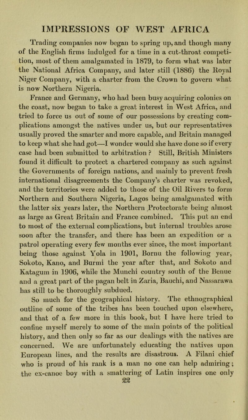 Trading companies now began to spring up, and though many of the English firms indulged for a time in a cut-throat competi- tion, most of them amalgamated in 1879, to form what was later the National Africa Company, and later still (1886) the Royal Niger Company, with a charter from the Crown to govern what is now Northern Nigeria. France and Germany, who had been busy acquiring colonies on the coast, now began to take a great interest in West Africa, and tried to force us out of some of our possessions by creating com- plications amongst the natives under us, but our representatives usually proved the smarter and more capable, and Britain managed to keep what she had got—I wonder would she have done so if every case had been submitted to arbitration ? Still, British Ministers found it difficult to protect a chartered company as such against the Governments of foreign nations, and mainly to prevent fresh international disagreements the Company’s charter was revoked, and the territories were added to those of the Oil Rivers to form Northern and Southern Nigeria, Lagos being amalgamated with the latter six years later, the Northern Protectorate being almost as large as Great Britain and France combined. This put an end to most of the external complications, but internal troubles arose soon after the transfer, and there has been an expedition or a patrol operating every few months ever since, the most important being those against Yola in 1901, Bornu the following year, Sokoto, Kano, and Burmi the year after that, and Sokoto and Katagum in 1906, while the Munchi country south of the Benue and a great part of the pagan belt in Zaria, Bauchi, and Nassarawa has still to be thoroughly subdued. So much for the geographical history. The ethnographical outline of some of the tribes has been touched upon elsewhere, and that of a few more in this book, but I have here tried to confine myself merely to some of the main points of the political history, and then only so far as our dealings with the natives are concerned. We are unfortunately educating the natives upon European lines, and the results are disastrous. A Filani chief who is proud of his rank is a man no one can help admiring; the ex-canoe boy with a smattering of Latin inspires one only