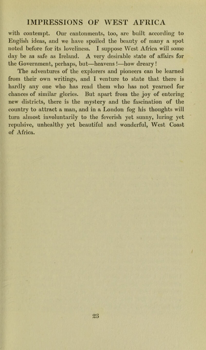 with contempt. Our cantonments, too, arc built according to English ideas, and we have spoiled the beauty of many a spot noted before for its loveliness. I suppose West Africa will some day be as safe as Ireland. A very desirable state of affairs for the Government, perhaps, but—heavens !—how dreary ! The adventures of the explorers and pioneers can be learned from their own writings, and I venture to state that there is hardly any one who has read them who has not yearned for chances of similar glories. But apart from the joy of entering new districts, there is the mystery and the fascination of the country to attract a man, and in a London fog his thoughts will turn almost involuntarily to the feverish yet sunny, luring yet repulsive, unhealthy yet beautiful and wonderful, West Coast of Africa.