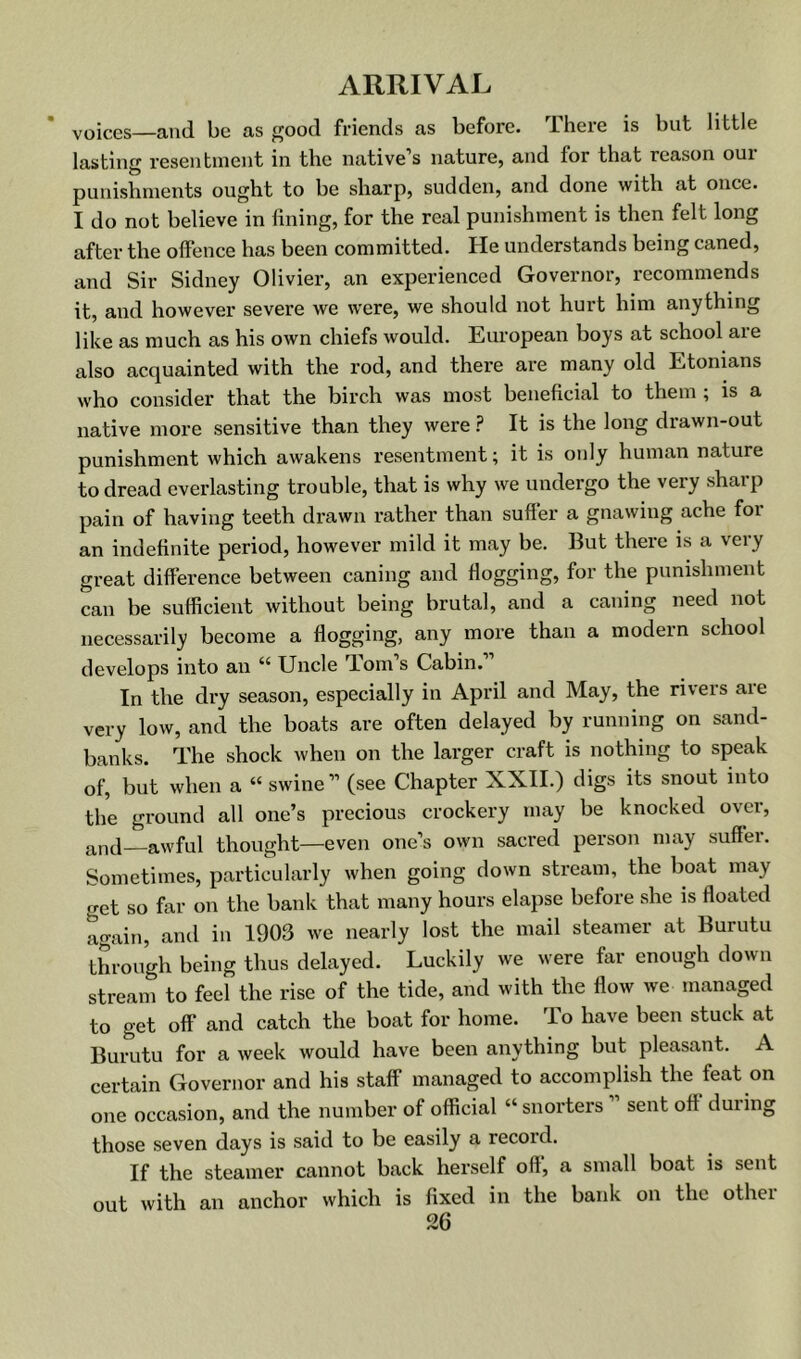 voices—and be as good friends as before. There is but little lasting resentment in the native’s nature, and for that reason oui punishments ought to be sharp, sudden, and done with at once. I do not believe in fining, for the real punishment is then felt long after the offence has been committed. He understands being caned, and Sir Sidney Olivier, an experienced Governor, recommends it, and however severe we were, we should not hurt him anything like as much as his own chiefs would. European boys at school are also acquainted with the rod, and there are many old Etonians who consider that the birch was most beneficial to them ; is a native more sensitive than they were ? It is the long drawn-out punishment which awakens resentment; it is only human nature to dread everlasting trouble, that is why we undergo the very sharp pain of having teeth drawn rather than suffer a gnawing ache for an indefinite period, however mild it may be. But there is a very great difference between caning and flogging, for the punishment can be sufficient without being brutal, and a caning need not necessarily become a flogging, any more than a modern school develops into an “ Uncle Tom’s Cabin.” In the dry season, especially in April and May, the rivers are very low, and the boats are often delayed by running on sand- banks. The shock when on the larger craft is nothing to speak of, but when a “ swine ” (see Chapter XXII.) digs its snout into the ground all one’s precious crockery may be knocked over, and—awful thought—even one’s own sacred person may suffer. Sometimes, particularly when going down stream, the boat may get so far on the bank that many hours elapse before she is floated again, and in 1903 we nearly lost the mail steamer at Burutu through being thus delayed. Luckily we were far enough down stream to feel the rise of the tide, and with the flow we managed to get off and catch the boat for home. To have been stuck at Burutu for a week would have been anything but pleasant. A certain Governor and his staff managed to accomplish the feat on one occasion, and the number of official “ snorters ” sent off during those seven days is said to be easily a record. If the steamer cannot back herself oft, a small boat is sent out with an anchor which is fixed in the bank on the other