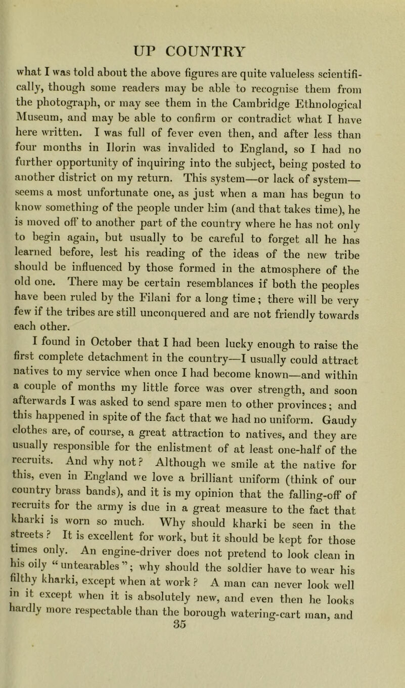 what I was told about the above figures are quite valueless scientifi- cally, though some readers may be able to recognise them from the photograph, or may see them in the Cambridge Ethnological Museum, and may be able to confirm or contradict what I have here written. I was full of fever even then, and after less than four months in Ilorin was invalided to England, so I had no further opportunity of inquiring into the subject, being posted to another district on my return. This system—or lack of system— seems a most unfortunate one, as just when a man has begun to know something of the people under him (and that takes time), he is moved off to another part of the country where he has not only to begin again, but usually to be careful to forget all he has learned before, lest his reading of the ideas of the new tribe should be influenced by those formed in the atmosphere of the old one. There may be certain resemblances if both the peoples have been ruled by the Filani for a long time; there will be very few if the tribes are still unconquered and are not friendly towards each other. I found in October that I had been lucky enough to raise the first complete detachment in the country—I usually could attract natives to my service when once I had become known—and within a couple of months my little force was over strength, and soon afterwards I was asked to send spare men to other provinces; and this happened in spite of the fact that we had no uniform. Gaudy clothes are, of course, a great attraction to natives, and they are usually responsible for the enlistment of at least one-half of the recruits. And why not.? Although we smile at the native for this, even in England we love a brilliant uniform (think of our country brass bands), and it is my opinion that the falling-off of recruits for the army is due in a great measure to the fact that kharki is worn so much. Why should kharki be seen in the sh-eets .? It is excellent for work, but it should be kept for those times only. An engine-driver does not pretend to look clean in his oily “ untearables ”; why should the soldier have to wear his filthy kharki, except when at work ? A man can never look well in it except when it is absolutely new, and even then he looks hardly more respectable than the borough watering-cart man, and