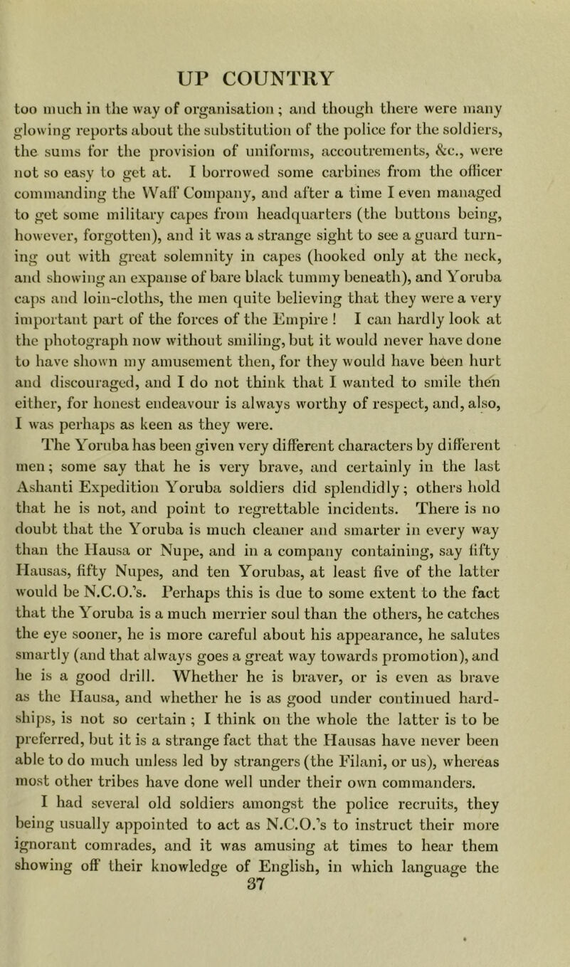 too much in the way of organisation ; and though there were many glowing reports about the substitution of the police for the soldiers, the sums for the provision of uniforms, accoutrements, &c., were not so easy to get at. I borrowed some carbines from the ollicer commanding the Waff Company, and after a time I even managed to get some military capes from headquarters (the buttons being, however, forgotten), and it was a strange sight to see a guard turn- ing out with great solemnity in capes (hooked only at the neck, and showing an expanse of bare black tummy beneath), and Yoruba caps and loin-cloths, the men quite believing that they were a very important part of the forces of the Empire ! I can hardly look at the photograph now without smiling, but it would never have done to have shown my amusement then, for they would have been hurt and discouraged, and I do not think that I wanted to smile then either, for honest endeavour is always worthy of respect, and, also, I was perhaps as keen as they were. The Yoruba has been given very different characters by different men; some say that he is very brave, and certainly in the last Ashanti Expedition Yoruba soldiers did splendidly; others hold that he is not, and point to regrettable incidents. There is no doubt that the Yoruba is much cleaner and smarter in every way than the Hausa or Nupe, and in a company containing, say fifty Ilausas, fifty Nupes, and ten Yorubas, at least five of the latter would be N.C.O.’s. Perhaps this is due to some extent to the fact that the Yoruba is a much merrier soul than the others, he catches the eye sooner, he is more careful about his appearance, he salutes smartly (and that always goes a great way towards promotion), and he is a good drill. Whether he is braver, or is even as brave as the Hausa, and whether he is as good under continued hard- ships, is not so certain; I think on the whole the latter is to be preferred, but it is a strange fact that the Hausas have never been able to do much unless led by strangers (the Eilani, or us), whereas most other tribes have done well under their own commanders. I had several old soldiers amongst the police recruits, they being usually appointed to act as N.C.O.’s to instruct their moi’e ignorant comrades, and it was amusing at times to hear them showing off their knowledge of English, in which language the