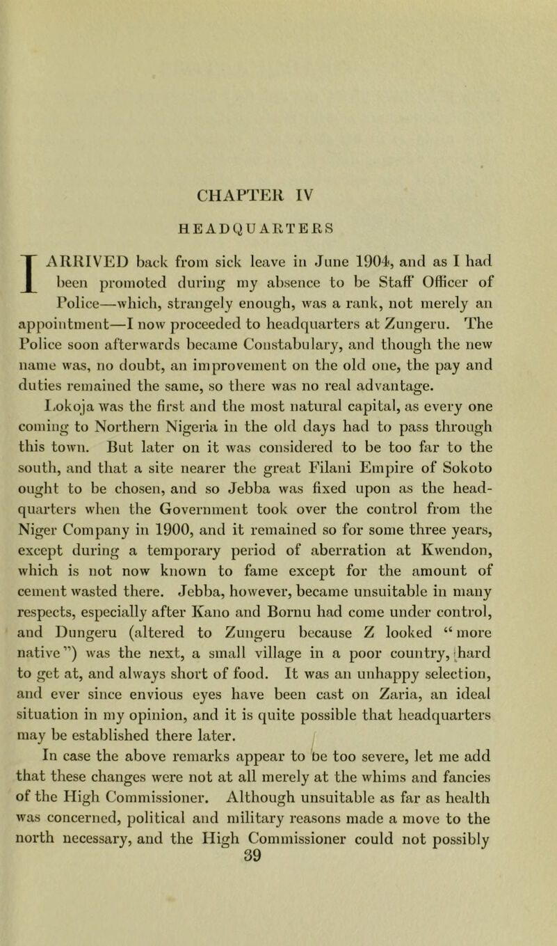 CHAPTER IV HEADQUARTERS I ARRIVED back from sick leave in June lOOJ, and as I had been promoted during my absence to be Staff* Officer of Police—which, strangely enough, was a rank, not merely an appointment—I now proceeded to headquarters at Zungeru. The Police soon afterwards became Constabulary, and though the new name was, no doubt, an improvement on the old one, the pay and duties remained the same, so there was no real advantage. l.okoja was the first and the most natural capital, as every one coming to Northern Nigeria in the old days had to pass through this town. But later on it was considered to be too far to the south, and that a site nearer the great Filani Empire of Sokoto ought to be chosen, and so Jebba was fixed upon as the head- quarters when the Government took over the control from the Niger Company in 1900, and it remained so for some three years, except during a temporary period of aberration at Kwendon, which is not now known to fame except for the amount of cement wasted there. Jebba, however, became unsuitable in many respects, especially after Kano and Bornu had come under control, and Dungeru (altered to Zungeru because Z looked “ more native”) was the next, a small village in a poor country, t^hard to get at, and always short of food. It was an unhappy selection, and ever since envious eyes have been cast on Zaria, an ideal situation in my opinion, and it is quite possible that headquarters may be established there later. In case the above remarks appear to be too severe, let me add that these changes w'ere not at all merely at the whims and fancies of the High Commissioner. Although unsuitable as far as health was concerned, political and military reasons made a move to the north necessary, and the High Commissioner could not possibly