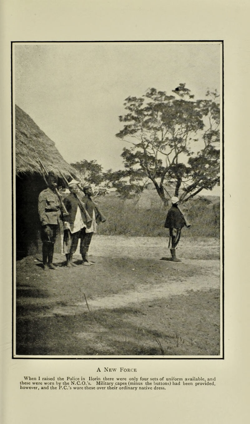 A New Force When I raised the Police in Ilorin there were only four sets of uniform available, and these were worn by the N.C.O.'s. Military capes (minus the buttons) had been provided, however, and the P.C.'s wore these over their ordinary native dress.