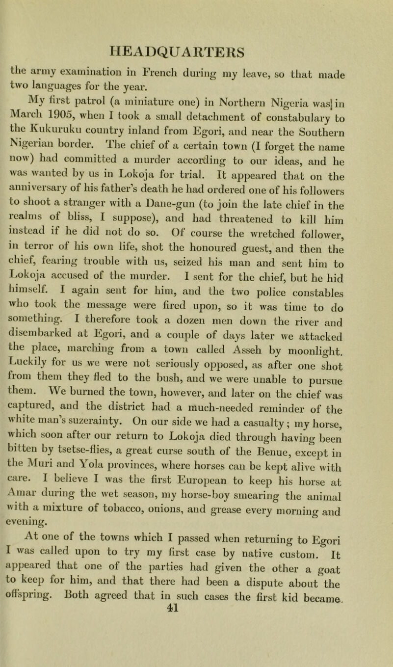 the army examination in French during my leave, so that made two languages for the year. IVIy Hist patrol (a miniature one) in Northern Nigeria wasjin March 1905, when I took a small detachment of constabulary to the Kukuruku country inland from Egori, and near the Southern Nigeiian border. Ihe chief of a certain town (I forget the name now) had committed a murder accoixling to our ideas, and he was wanted by us in Lokoja for trial. It appeared that on the anniversary of his father’s death he had ordered one of his followers to shoot a stranger with a Dane-gun (to join the late chief in the realms of bliss, I supjmse), and had threatened to kill him instead if he did not do so. Of course the wretched follower, ill terror of his own life, shot the honoured guest, and then the chief, fearing trouble with us, seized his man and sent him to Lokoja accused of the murder. 1 sent for the chief, hut he hid himself. I again sent for him, and the two police constables who took the message were fired upon, so it was time to do something. I therefore took a dozen men down the river and disembarked at Egori, and a couple of days later we attacked the place, marching from a town called Asseh by moonlight. Luckily for us we were not seriously opiiosed, as after one shot from them they fled to the bush, and we were unable to pursue them. We burned the town, however, and later on the chief was captured, and the district had a much-needed reminder of the white man’s suzerainty. On our side we had a casualty; my horse, which soon after our return to Lokoja died thi’ough having been bitten by tsetse-flies, a great curse south of the Benue, except in the Muri and Yola provinces, where horses can be kept alive with care. I believe I was the first European to keep his horse at Amar during the wet season, my horse-boy smearing the animal with a mixture of tobacco, onions, and grease every morniiif and evening. At one of the towns which I passed when returning to Egori I was called upon to try my first case by native custom. It apjieared that one of the parties had given the other a goat to keep for him, and that there had been a dispute about the offspring. Both agreed that in such cases the first kid became