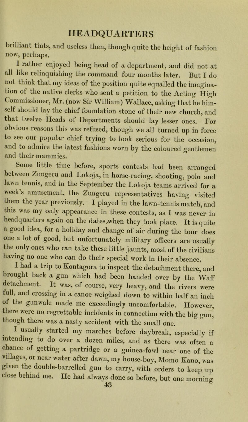 biilliant tints, and useless then, though quite the height of fashion now, perliaps. I rather enjoyed being head of a department, and did not at all like relinquishing the command four months later. But I do not think that my ideas of the position quite equalled the imagina- tion of the native clerks who sent a petition to the Acting High Commissioner, Mr. (now Sir William) Wallace, asking that he him- self should lay the chief foundation stone of their new church, and that twelve Heads of Departments should lay lesser ones. For obvious reasons this was refused, though we all turned up in force to see our popular chief trying to look serious for the occasion, and to admire the latest fashions worn by the coloured gentlemen and their mammies. Some little time before, sports contests had been arranged between Zungeru and Lokoja, in horse-racing, shooting, polo and lawn tennis, and in the September the Lokoja teams arrived for a week s amusement, the Zungeru representatives having visited them the year previously. I played in the lawn-tennis match, and this was my only appearance in these contests, as I was never in headquarters again on the dates/when they took place. It is quite a good idea, for a holiday and change of air during the tour does one a lot of good, but unfortunately military officers are usually the only ones who can take these little jaunts, most of the civilians having no one who can do their special work in their absence. I had a trip to Kontagora to inspect the detachment there, and brought back a gun which had been handed over by the Waff detachment. It was, of course, very heavy, and the rivers were full, and crossing in a canoe weighed down to within half an inch of the gunwale made me exceedingly uncomfortable. However, there were no regrettable incidents in connection with the big gun, though there was a nasty accident with the small one. I usually started my marches before daybreak, especially if intending to do over a dozen miles, and as there was often a chance of getting a partridge or a guinea-fowl near one of the villages, or near water after dawn, my house-boy, Momo Kano, was given the double-barrelled gun to carry, with orders to keep up close behind me. He had always done so before, but one morniiiff