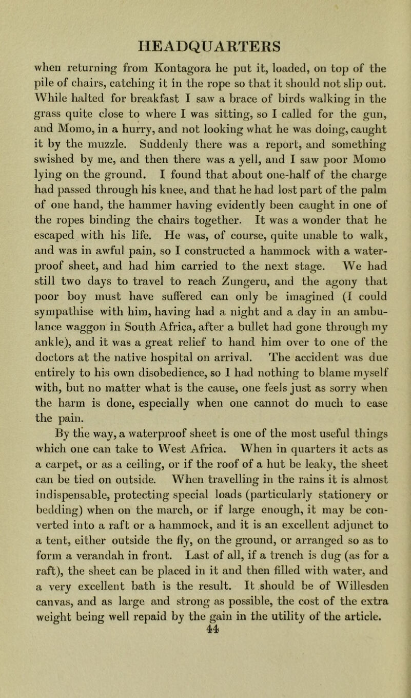 when returning from Kontagora he put it, loaded, on top of the pile of chairs, catching it in the rope so that it should not slip out. While halted for breakfast I saw a brace of birds walking in the grass quite close to where I was sitting, so I called for the gun, and Momo, in a hurry, and not looking what he was doing, caught it by the muzzle. Suddenly there was a report, and something swished by me, and then there was a yell, and I saw poor Momo lying on the ground. I found that about one-half of the charge had passed through his knee, and that he had lost part of the palm of one hand, the hammer having evidently been caught in one of the ropes binding the chairs together. It was a wonder that he escaped with his life. He was, of course, quite unable to walk, and was in awful pain, so I constructed a hammock with a water- proof sheet, and had him carried to the next stage. We had still two days to travel to reach Zungeru, and the agony that poor boy must have suffered can only be imagined (I could sympathise with him, having had a night and a day in an ambu- lance waggon in South Africa, after a bullet had gone through my ankle), and it was a great relief to hand him over to one of the doctors at the native hospital on ai’rival. The accident was due entirely to his own disobedience, so I had nothing to blame myself with, but no matter what is the cause, one feels just as sorry when the harm is done, especially when one cannot do much to ease the pain. By the way, a waterproof sheet is one of the most useful things which one can take to West Africa. When in quarters it acts as a carpet, or as a ceiling, or if the roof of a hut be leaky, the sheet can be tied on outside. When travelling in the rains it is almost indispensable, protecting special loads (particularly stationery or bedding) when on the march, or if large enough, it may be con- verted into a raft or a hammock, and it is an excellent adjunct to a tent, either outside the fly, on the ground, or arranged so as to form a verandah in front. Last of all, if a trench is dug (as for a raft), the sheet can be placed in it and then filled with water, and a very excellent bath is the result. It should be of Willesden canvas, and as large and strong as possible, the cost of the extra weight being well repaid by the gain in the utility of the article.