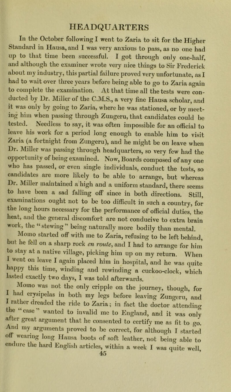 In the October following I went to Zaria to sit for the Higher Standard in Hausa, and I was very anxious to pass, as no one had up to that time been successful, I got through only one-half, and although the examiner wrote very nice things to Sir Frederick about my industry, this partial hiilure proved very unfortunate, as I had to wait over three years before being able to go to Zaria again to complete the examination. At that time all the tests were con- ducted by Ur. Miller of the C.M.S., a very fine Hausa scholar, and it was only by going to Zaria, where he was stationed, or by meet- ing him when passing through Zungeru, that candidates could be tested. Needless to say, it was often impossible for an official to leave his work for a period long enough to enable him to visit Zaria (a fortnight from Zungeru), and he might be on leave when Dr. Miller was passing through headquarters, so very few had the opportunity of being examined. Now, Boards composed of any one who has passed, or even single individuals, conduct the tests, so candidates are more likely to be able to arrange, but whereas Dr. Miller maintained a high and a uniform standard, there seems to have been a sad falling off since in both directions. Still, examinations ought not to be too difficult in such a country, for the long hours necessary for the performance of official duties, the heat, and the general discomfort are not conducive to extra brain work, the “stewing” being naturally more bodily than mental. Momo started off with me to Zaria, refusing to be left behind, but he fell on a sharp rock en route^ and I had to arrange for him to stay at a native village, picking him up on my return. When I went on leave I again placed him in hospital, and he was quite happy this tune, winding and rewinding a cuckoo-clock, which lasted exactly two days, I was told afterwards. Momo was not the only cripple on the journey, though, for I had erysipelas in both my legs before leaving Zungeru, and I rather dreaded the ride to Zaria; in fact the doctor attending the “case” wanted to invalid me to England, and it was only after great argument that he consented to certify me as fit to go. ^d my arguments proved to be correct, for although I started off wearing long Hausa boots of soft leather, not being able to endure the hard English articles, within a week I was quite well,