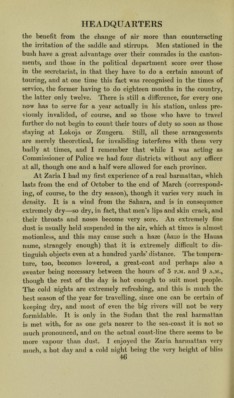 the benefit from the change of air more than counteracting the irritation of the saddle and stirrups. Men stationed in the bush have a great advantage over their comrades in the canton- ments, and those in the political department score over those in the secretariat, in that they have to do a certain amount of touring, and at one time this fact was recognised in the times of service, the former having to do eighteen months in the country, the latter only twelve. There is still a difference, for every one now has to serve for a year actually in his station, unless pre- viously invalided, of course, and so those who have to travel further do not begin to count their tours of duty so soon as those staying at Lokoja or Zungeru. Still, all these arrangements are merely theoretical, for invaliding interferes with them very badly at times, and I remember that while I was acting as Commissioner of Police we had four districts without any officer at all, though one and a half were allowed for each province. At Zaria I had my first experience of a real harmattan, which lasts from the end of October to the end of March (correspond- ing, of course, to the dry season), though it varies very much in density. It is a wind from the Sahara, and is in consequence extremely dry—so dry, in fact, that men’s lips and skin crack, and their throats and noses become very sore. An extremely fine dust is usually held suspended in the air, which at times is almost motionless, and this may cause such a haze (Jiazo is the Hausa name, strangely enough) that it is extremely difficult to dis- tinguish objects even at a hundred yards’ distance. The tempera- ture, too, becomes lowered, a great-coat and perhaps also a sweater being necessary between the hours of 5 p.m. and 9 A.jr., though the rest of the day is hot enough to suit most people. The cold nights are extremely refreshing, and this is much the best season of the year for travelling, since one can be certain of keeping dry, and most of even the big rivers will not be very formidable. It is only in the Sudan that the real harmattan is met with, for as one gets nearer to the sea-coast it is not so much pronounced, and on the actual coast-line there seems to be more vajmur than dust. I enjoyed the Zaria harmattan very much, a liot day and a cold night being the very height of bliss