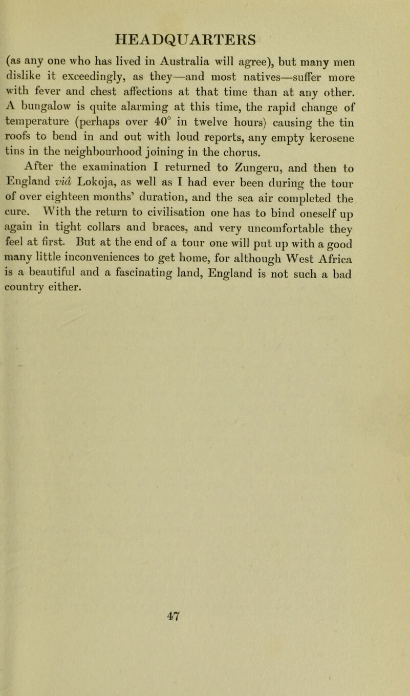 (as any one who has lived in Australia will agree), but many men dislike it exceedingly, as they—and most natives—sufFer more with fever and chest affections at that time than at any other. A bungalow is quite alarming at this time, the rapid change of temperature (perhaps over 40° in twelve hours) causing the tin roofs to bend in and out with loud reports, any empty kerosene tins in the neighbourhood joining in the chorus. After the examination I returned to Zungeru, and then to England vkl Lokqja, as well as I had ever been during the tour of over eighteen months’ duration, and the sea air completed the cure. With the return to civilisation one has to bind oneself up again in tight collars and braces, and very uncomfortable they feel at first. But at the end of a tour one will put up with a good many little inconveniences to get home, for although West Africa is a beautiful and a fascinating land, England is not such a bad countiy either.