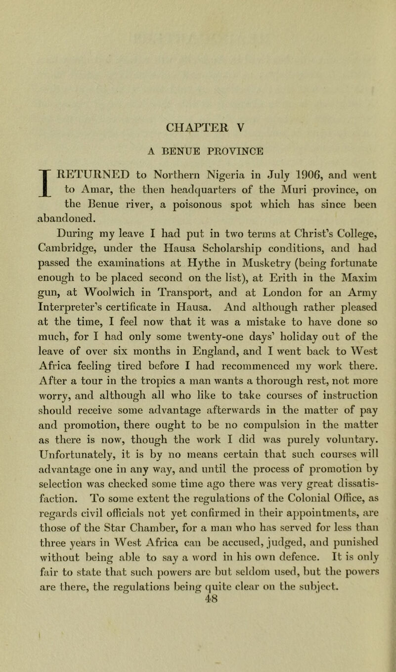 CHAPTER V A BENUE PROVINCE I RETURNED to Northern Nigeria in July 1906, and went to Aniar, the then headquarters of the Muri province, on the Renue river, a poisonous spot which has since been abandoned. During my leave I had put in two terms at Christ’s College, Cambridge, under the Hausa Scholarship conditions, and had passed the examinations at Hythe in Musketry (being fortunate enough to be placed second on the list), at Erith in the Maxim gun, at Woolwich in Transport, and at London for an Army Interpreter’s certificate in Hausa. And although rather pleased at the time, I feel now that it was a mistake to have done so much, for I had only some twenty-one days’ holiday out of the leave of over six months in England, and I went back to West Africa feeling tired before I had recommenced my work there. After a tour in the tropics a man wants a thorough rest, not more worry, and although all who like to take courses of instruction should receive some advantage afterwards in the matter of pay and promotion, there ought to be no compulsion in the matter as there is now, though the work I did was purely voluntary. Unfortunately, it is by no means certain that such courses will advantage one in any way, and until the process of promotion by selection was checked some time ago there was very great dissatis- faction. To some extent the regulations of the Colonial Office, as regards civil officials not yet confirmed in their appointments, are those of the Star Chamber, for a man who has served for less than three years in West Africa can be accused, judged, and punished without being able to say a word in his own defence. It is only fair to state that such powers arc but seldom used, but the powers are there, the regulations being (juite clear on the subject.