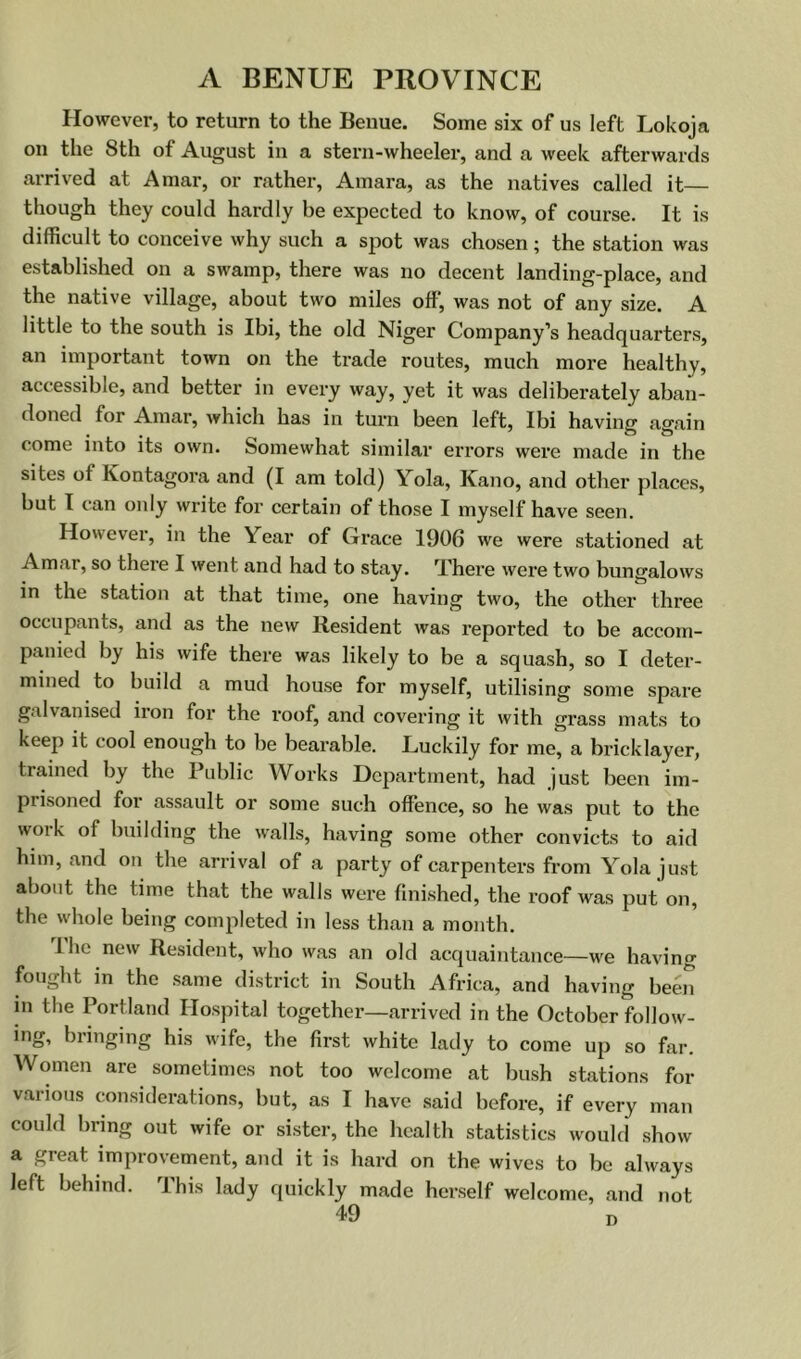 However, to return to the Benue. Some six of us left Lokoja on tlie 8th of August in a stern-wheeler, and a week afterwards arrived at A mar, or rather, Amara, as the natives called it— though they could hardly be expected to know, of course. It is difficult to conceive why such a spot was chosen; the station was established on a swamp, there was no decent landing-place, and the native village, about two miles off, was not of any size. A little to the south is Ibi, the old Niger Company’s headquarters, an important town on the trade routes, much more healthy, accessible, and better in every way, yet it was deliberately aban- doned for Amar, which has in turn been left, Ibi having again come into its own. Somewhat similar errors were made in the sites of Kontagora and (I am told) Yola, Kano, and other places, but I can only write for certain of those I myself have seen. However, in the Year of Grace 1906 we were stationed at Amar, so there I went and had to stay. There were two bungalows in the station at that time, one having two, the other three occupants, and as the new Resident was I’eported to be accom- panied by his wife there was likely to be a squash, so I deter- mined to build a mud house for myself, utilising some spare g.\lvanised iion for the roof, and covering it with grass mats to keep it cool enough to be bearable. Luckily for me, a bricklayer, trained by the Public Works Department, had just been im- prisoned for assault or some such offence, so he was put to the woik of building the walls, having some other convicts to aid him, and on the arrival of a party of carpenters from Yola just about the time that the walls were fini.shed, the roof was put on, the whole being completed in less than a month. I he new Resident, who was an old acquaintance—we having fought m the same district in South Africa, and having been in the Portland Hospital together—arrived in the October follow- ing, bringing his wife, the first white lady to come up so far. Women are sometimes not too welcome at bush stations for various considerations, but, as I have said before, if every man could bring out wife or sister, the health statistics would show a great improvement, and it is hard on the wives to be always left behind. This lady quickly made herself welcome, and not