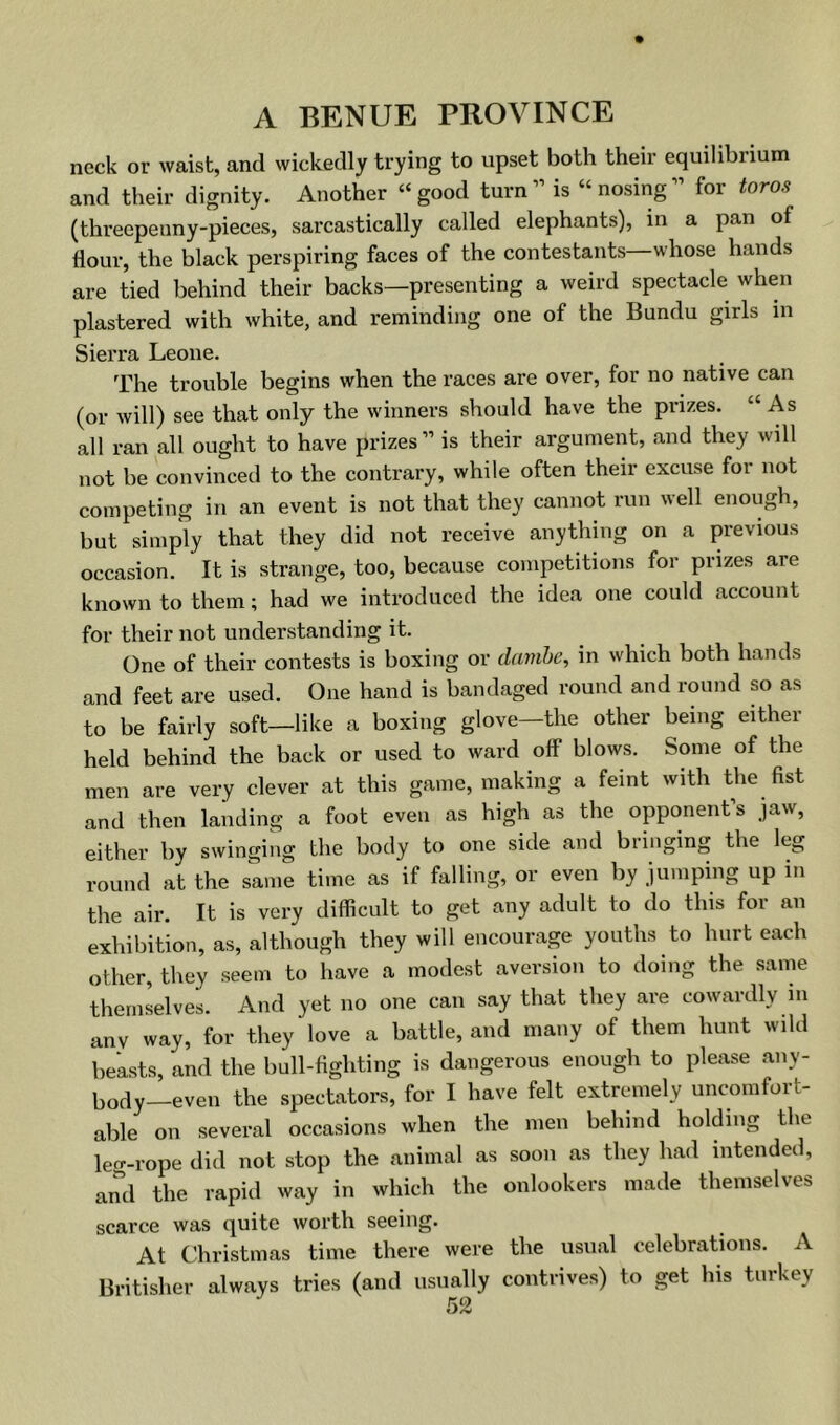 neck or waist, and wickedly trying to upset both their equilibrium and their dignity. Another “good turn” is “nosing” for toros (threepenny-pieces, sarcastically called elephants), in a pan of flour, the black perspiring faces of the contestants whose hands are tied behind their backs—presenting a weird spectacle when plastered with white, and reminding one of the Bundu girls in Sierra Leone. The trouble begins when the races are over, for no native can (or will) see that only the winners should have the prizes. “As all ran all ought to have prizes” is their argument, and they will not be convinced to the contrary, while often their excuse for not competing in an event is not that they cannot run well enough, but simply that they did not receive anything on a previous occasion. It is strange, too, because competitions for prizes are known to them; had we introduced the idea one could account for their not understanding it. One of their contests is boxing or danibe, in which both hands and feet are used. One hand is bandaged round and round so as to be fairly soft—like a boxing glove—the other being either held behind the back or used to ward oflF blows. Some of the men are very clever at this game, making a feint with the fist and then landing a foot even as high as the opponent’s jaw, either by swinging the body to one side and bringing the leg round at the same time as if falling, or even by jumping up in the air. It is very difficult to get any adult to do this for an exhibition, as, although they will encourage youths to hurt each other, they seem to have a modest aversion to doing the same themLlves. And yet no one can say that they are cowardly in any way, for they love a battle, and many of them hunt wild beasts, and the bull-fighting is dangerous enough to please any- body-even the spectators, for I have felt extremely uncomfort- able on several occasions when the men behind holding the lecT-rope did not stop the animal as soon as they had intended, and the rapid way in which the onlookers made themselves scarce was quite worth seeing. At Christmas time there were the usual celebrations. A Britisher always tries (and usually contrives) to get his turkey