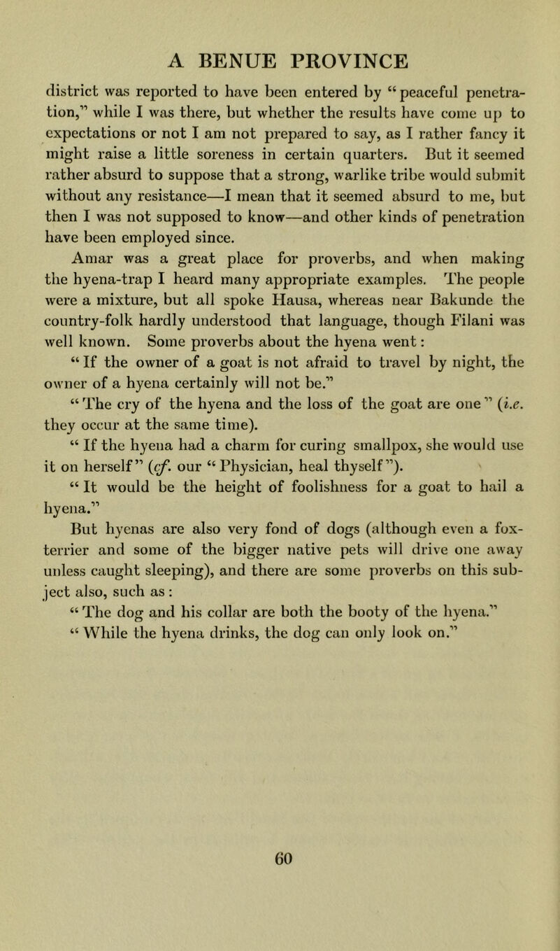 district was reported to have been entered by “ peaceful penetra- tion,” while I was there, but whether the results have come up to expectations or not I am not prepared to say, as I rather fancy it might raise a little soreness in certain quarters. But it seemed rather absurd to suppose that a strong, warlike tribe would submit without any resistance—I mean that it seemed absurd to me, but then I was not supposed to know—and other kinds of penetration have been employed since. Amar was a great place for proverbs, and when making the hyena-trap I heard many appropriate examples. The people were a mixture, but all spoke Hausa, whereas near Bakunde the country-folk hardly understood that language, though Filani was well known. Some proverbs about the hyena went: “ If the owner of a goat is not afraid to travel by night, the owner of a hyena certainly will not be.” “ The cry of the hyena and the loss of the goat are one ” {i.e. they occur at the same time). “ If the hyena had a charm for curing smallpox, she would use it on herself” {cf. our “Physician, heal thyself”). “ It would be the height of foolishness for a goat to hail a hyena.” But hyenas are also very fond of dogs (although even a fox- terrier and some of the bigger native pets will drive one away unless caught sleeping), and there are some proverbs on this sub- ject also, such as: “ The dog and his collar are both the booty of the hyena.” “ While the hyena drinks, the dog can only look on.”
