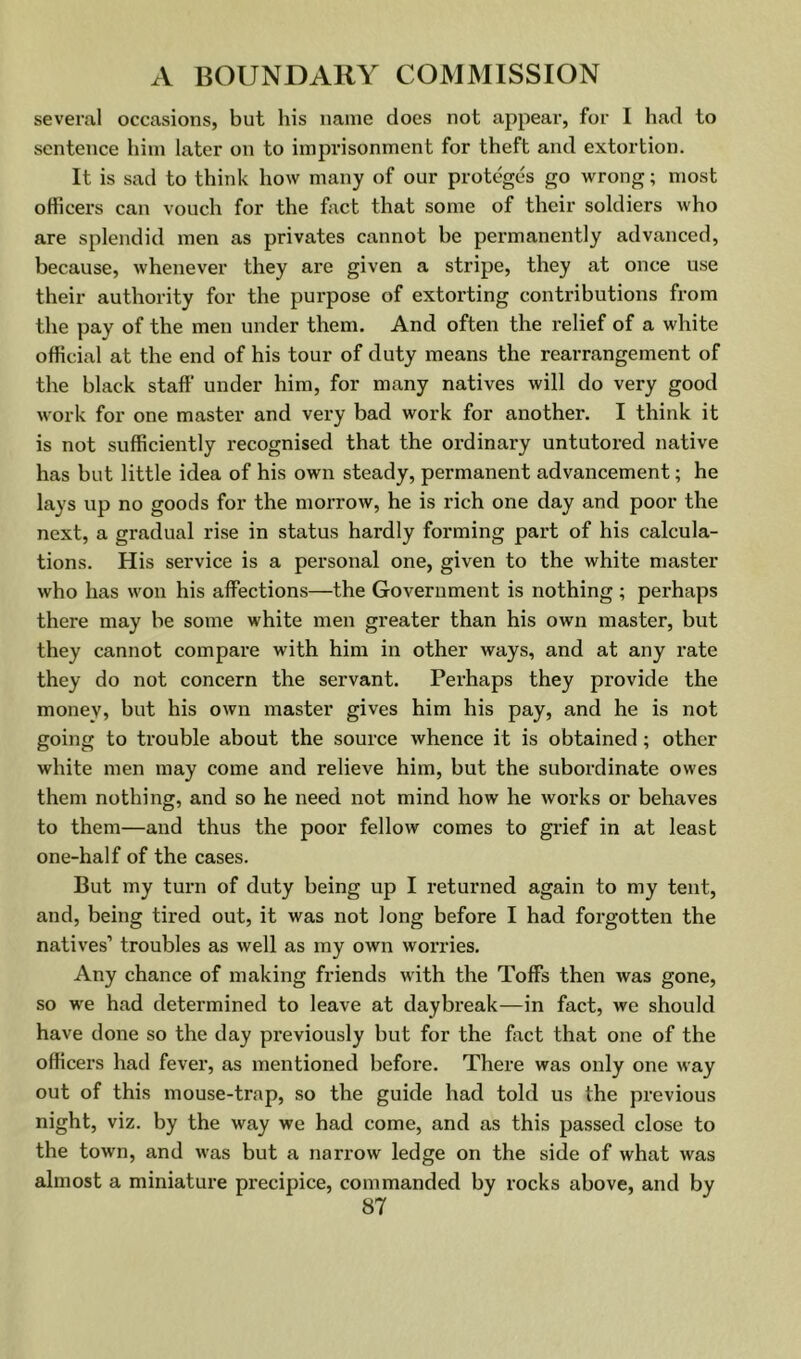 several occasions, but his name does not appear, for I had to sentence him later on to imprisonment for theft and extortion. It is sad to think how many of our proteges go wrong; most officers can vouch for the hict that some of their soldiers who are splendid men as privates cannot he permanently advanced, because, whenever they are given a stripe, they at once use their authority for the purpose of extorting contributions from the pay of the men under them. And often the relief of a white official at the end of his tour of duty means the rearrangement of the black staff under him, for many natives will do very good work for one master and very bad work for another. I think it is not sufficiently recognised that the ordinary untutored native has but little idea of his own steady, permanent advancement; he lays up no goods for the morrow, he is rich one day and poor the next, a gradual rise in status hardly forming part of his calcula- tions. His service is a personal one, given to the white master who has won his affections—the Government is nothing ; perhaps there may he some white men greater than his own master, but they cannot compare with him in other ways, and at any rate they do not concern the servant. Perhaps they provide the money, hut his own master gives him his pay, and he is not going to trouble about the source whence it is obtained; other white men may come and relieve him, but the subordinate owes them nothing, and so he need not mind how he works or behaves to them—and thus the poor fellow comes to grief in at least one-half of the cases. But my turn of duty being up I returned again to my tent, and, being tired out, it was not long before I had forgotten the natives’ troubles as well as my own worries. Any chance of making friends with the Toffs then was gone, so we had determined to leave at daybreak—in fact, we should have done so the day previously but for the fact that one of the officers had fever, as mentioned before. There was only one way out of this mouse-trap, so the guide had told us the previous night, viz. by the way we had come, and as this passed close to the town, and was but a narrow ledge on the side of what was almost a miniature precipice, commanded by rocks above, and by