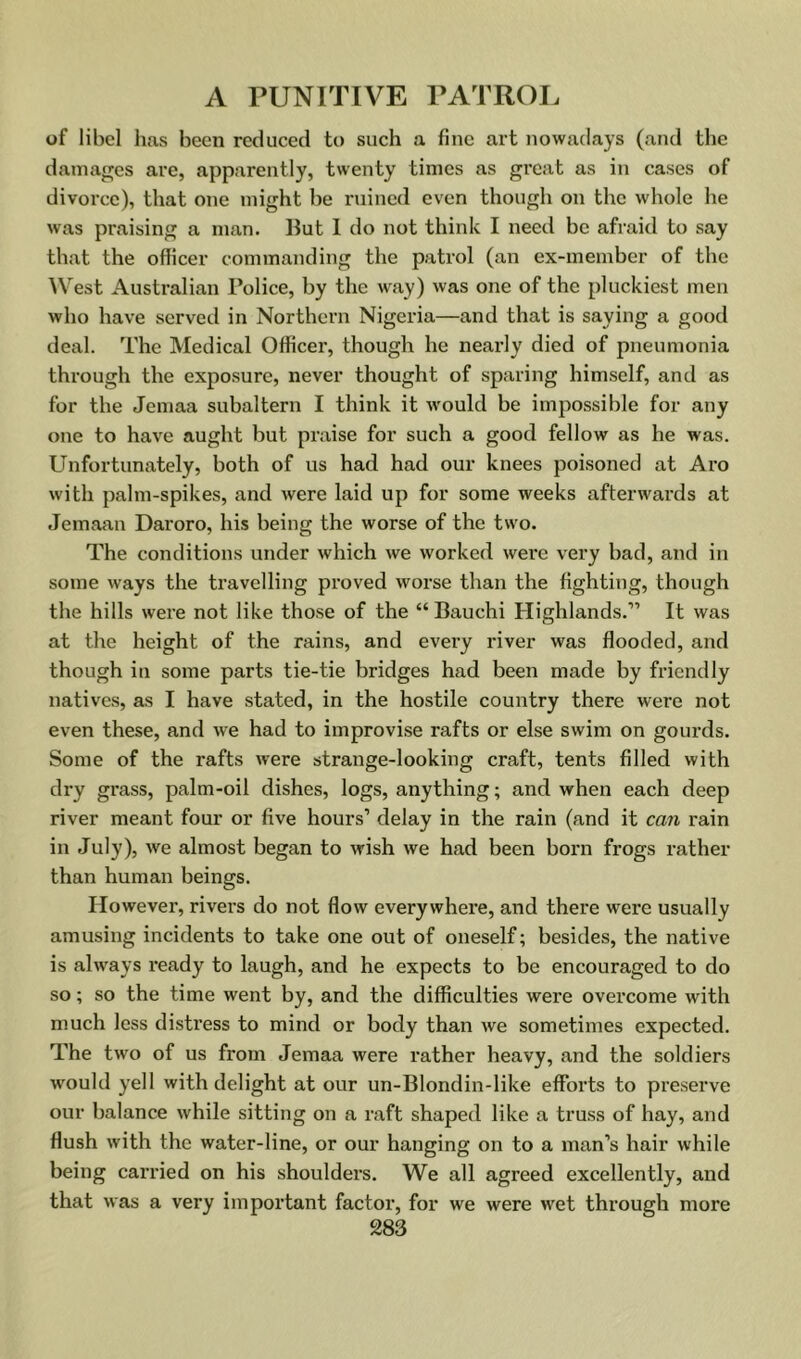 of libel has been reduced to such a fine art nowadays (and the damages are, apparently, twenty times as great as in cases of divorce), that one might be ruined even though on the wliole he was praising a man. ILt 1 do not think I need be afraid to say that the officer commanding the patrol (an ex-member of the ^Vest Australian Police, by the way) was one of the pluckiest men who have served in Northern Nigeria—and that is saying a good deal. The Medical Officer, though he nearly died of pneumonia through the exposure, never thought of sparing himself, and as for the Jemaa subaltern I think it would be impossible for any one to have aught but praise for such a good fellow as he was. Unfortunately, both of us had had our knees poisoned at Aro with palm-spikes, and were laid up for some weeks afterwards at Jemaan Daroro, his being the worse of the two. The conditions under which we worked were very bad, and in some ways the travelling proved worse than the fighting, though the hills were not like those of the “ Bauchi Highlands.” It was at the height of the rains, and every river was flooded, and though in some parts tie-tie bridges had been made by friendly natives, as I have stated, in the hostile country there were not even these, and we had to improvise rafts or else swim on gourds. Some of the rafts were strange-looking craft, tents filled with dry grass, palm-oil dishes, logs, anything; and when each deep river meant four or five hours’ delay in the rain (and it can rain in July), we almost began to wish we had been born frogs rather than human beings. However, rivei’s do not flow everywhere, and there were usually amusing incidents to take one out of oneself; besides, the native is always ready to laugh, and he expects to be encouraged to do so; so the time went by, and the difficulties were overcome with much less distress to mind or body than we sometimes expected. The two of us from Jemaa were rather heavy, and the soldiers w'ould yell with delight at our un-Blondin-like efforts to preserve our balance while sitting on a raft shaped like a truss of hay, and flush with the water-line, or our hanging on to a man’s hair while being carried on his shoulders. We all agreed excellently, and that was a very important factor, for we were wet through more