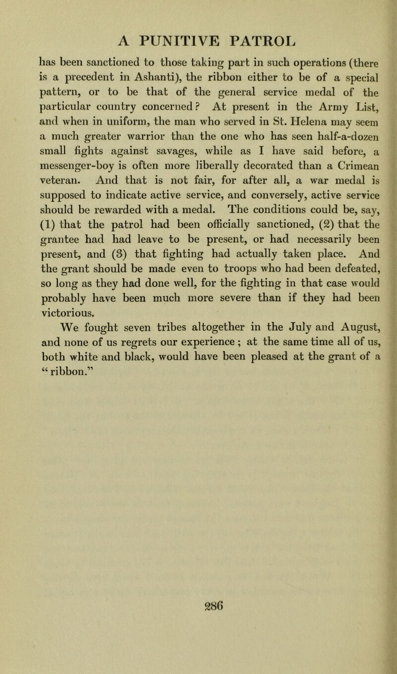 has been sanctioned to those taking part in such operations (there is a precedent in Ashanti), the ribbon either to be of a special pattern, or to be that of the general service medal of the particular country concerned ? At present in the Army List, and when in uniform, the man who served in St. Helena may seem a much greater warrior than the one who has seen half-a-dozen small fights against savages, while as I have said before, a messenger-boy is often more liberally decorated than a Crimean veteran. And that is not fair, for after all, a war medal is supposed to indicate active service, and conversely, active service should be rewarded with a medal. The conditions could be, say, (1) that the patrol had been officially sanctioned, (2) that the grantee had had leave to be present, or had necessarily been present, and (3) that fighting had actually taken place. And the grant should be made even to troops who had been defeated, so long as they had done well, for the fighting in that case would probably have been much more severe than if they had been victorious. We fought seven tribes altogether in the July and August, and none of us regrets our experience ; at the same time all of us, both white and black, would have been pleased at the grant of a “ribbon.”