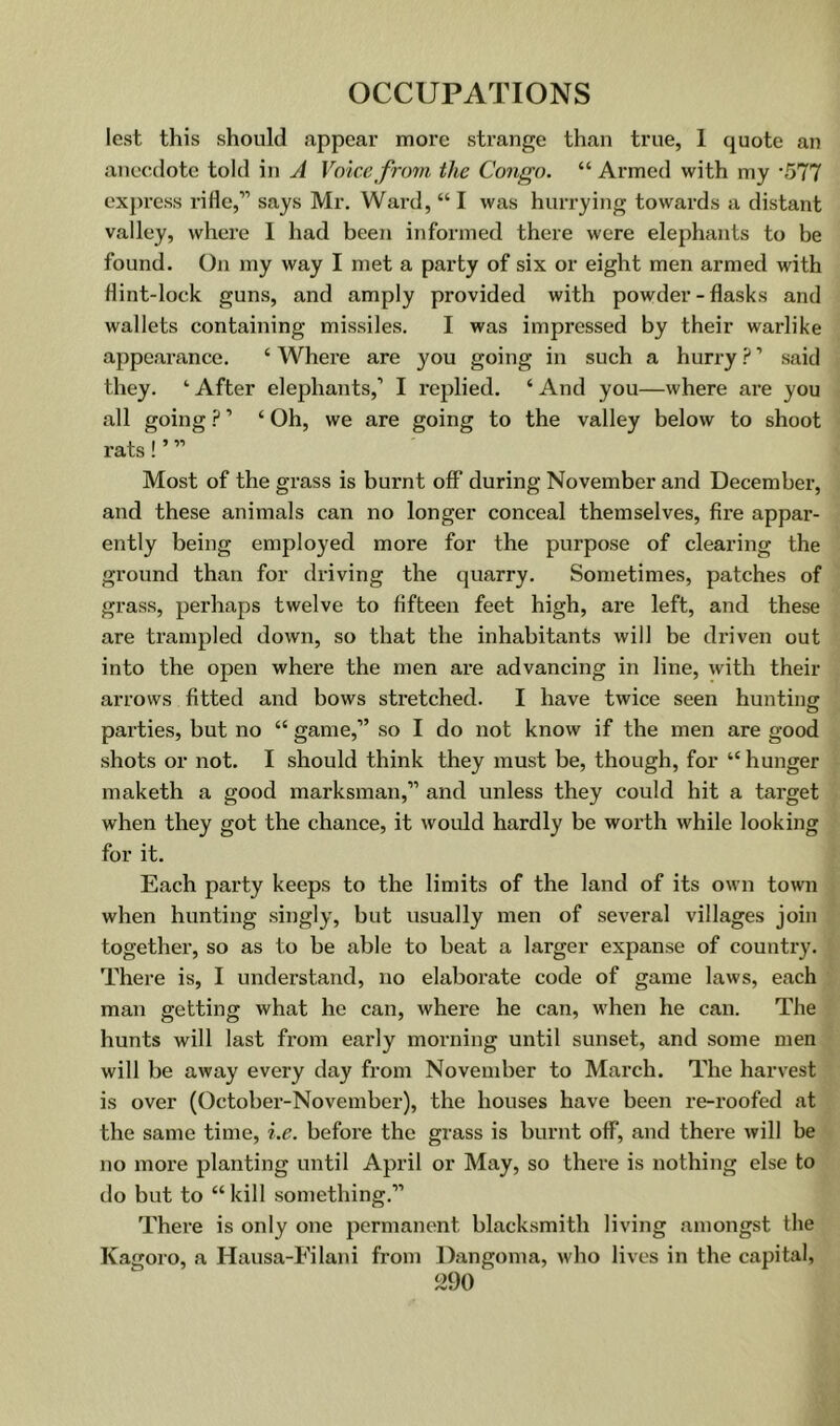 lest this should appear more strange than true, 1 quote an anecdote told in A Voice from the Congo. “ Armed with my -577 express rifle,” says Mr. Ward, “ I was hurrying towards a distant valley, where I had beeji informed there were elephants to be found. On my way I met a party of six or eight men armed with flint-lock guns, and amply provided with powder-flasks and wallets containing missiles. I was impressed by their wai’like appearance. ‘ Where are you going in such a hurry ? ’ said they. ‘ After elephants,’ I replied. ‘ And you—where are you all going ? ’ ‘ Oh, we are going to the valley below to shoot rats!’ ” Most of the grass is burnt off during November and December, and these animals can no longer conceal themselves, fire appar- ently being employed more for the purpose of clearing the ground than for driving the quarry. Sometimes, patches of grass, perhaps twelve to fifteen feet high, are left, and these are trampled down, so that the inhabitants will be driven out into the open where the men are advancing in line, with their arrows fitted and bows stretched. I have twice seen huntincr O parties, but no “ game,” so I do not know if the men are good shots or not. I should think they must be, though, for “ hunger maketh a good marksman,” and unless they could hit a target when they got the chance, it would hardly be worth while looking for it. Each party keeps to the limits of the land of its own town when hunting singly, but usually men of several villages join together, so as to be able to beat a larger expanse of country. There is, I understand, no elaborate code of game laws, each man getting what he can, where he can, when he can. The hunts will last from early morning until sunset, and some men will be away every day from November to March. The harvest is over (October-November), the houses have been re-roofed at the same time, i.e. before the grass is burnt off, and there will be no more planting until April or May, so there is nothing else to do but to “ kill something.” There is only one permanent blacksmith living amongst the Kagoro, a Hausa-Filani from Dangoma, who lives in the capital,