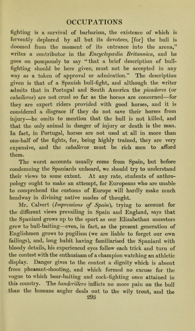 fighting is a survival of barbarism, the existence of which is fervently deplored by all but its devotees, [for] the bull is doomed from the moment of its entrance into the arena,” writes a contributor in the Encyclopccdia Britannica, and he goes on pompously to say “that a brief description of bull- fighting should be here given, must not be accepted in any way as a token of approval or admiration.” The description given is that of a Spanish bull-fight, and although the writer admits that in Portugal and South America the picadores (or Caballeros) are not cruel so far as the horses are concerned—for they are expert riders provided with good horses, and it is considered a disgrace if they do not save their horses from injury—he omits to mention that the bull is not killed, and that the only animal in danger of injury or death is the man. In fact, in Portugal, horses are not used at all in more than one-half of the fights, for, being highly trained, they are very expensive, and the cahalleros must be rich men to afford them. The worst accounts usually come from Spain, but before condemning the Spaniards unheard, we should try to understand their views to some extent. At any rate, students of anthro- pology ought to make an attempt, for Europeans who are unable to comprehend the customs of Europe will hardly make much headway in divining native modes of thought. Mr. Calvert {Impressions of Spain), trying to account for the different views prevailing in Spain and England, says that the Spaniard grows up to the sport as our Elizabethan ancestors grew to bull-baiting—even, in fact, as the present generation of Englishmen grows to pugilism (we are liable to forget our own failings), and, long habit having familiarised the Spaniard with bloody details, his experienced eyes follow each trick and turn of the contest with the enthusiasm of a champion watching an athletic display. Danger gives to the contest a dignity which is absent from pheasant-shooting, and which formed no excuse for the vogue to which bear-baiting and cock-fighting once attained in this country. The banderillero inflicts no more pain on the bull than the humane angler deals out to the wily trout, and the